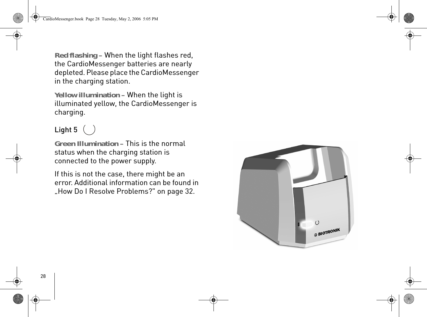 28Red flashing – When the light flashes red, the CardioMessenger batteries are nearly depleted. Please place the CardioMessenger in the charging station.Yellow illumination – When the light is illuminated yellow, the CardioMessenger is charging. Light 5 Green Illumination – This is the normal status when the charging station is connected to the power supply. If this is not the case, there might be an error. Additional information can be found in „How Do I Resolve Problems?&quot; on page 32.CardioMessenger.book  Page 28  Tuesday, May 2, 2006  5:05 PM