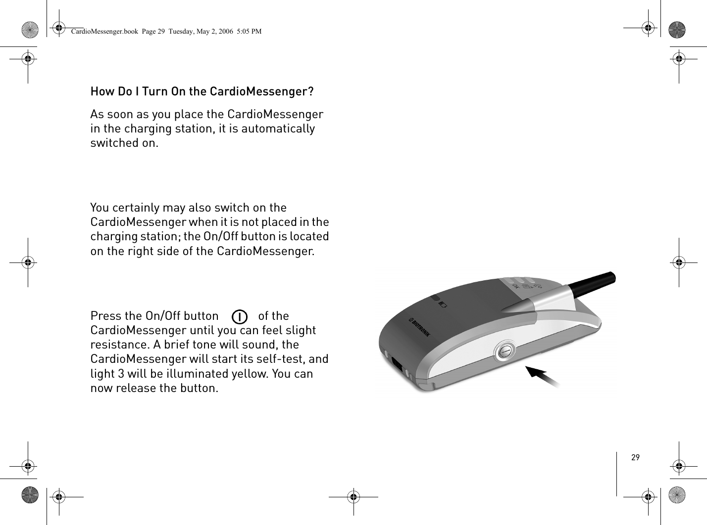 29How Do I Turn On the CardioMessenger?As soon as you place the CardioMessenger in the charging station, it is automatically switched on. You certainly may also switch on the CardioMessenger when it is not placed in the charging station; the On/Off button is located on the right side of the CardioMessenger.Press the On/Off button   of the CardioMessenger until you can feel slight resistance. A brief tone will sound, the CardioMessenger will start its self-test, and light 3 will be illuminated yellow. You can now release the button.CardioMessenger.book  Page 29  Tuesday, May 2, 2006  5:05 PM