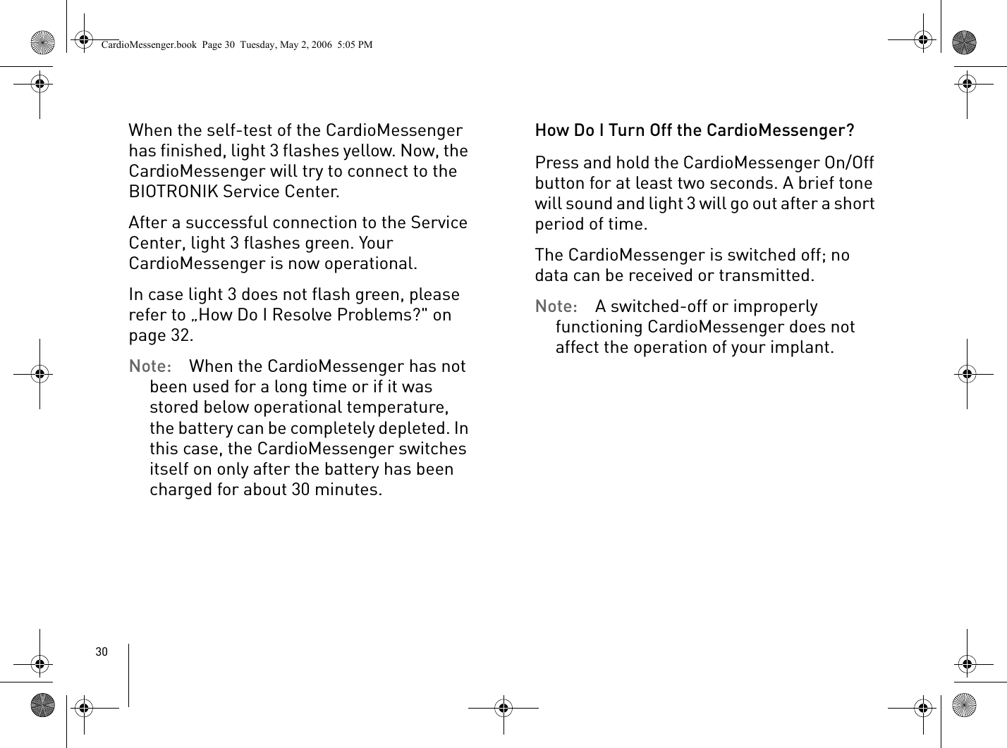 30When the self-test of the CardioMessenger has finished, light 3 flashes yellow. Now, the CardioMessenger will try to connect to the BIOTRONIK Service Center.After a successful connection to the Service Center, light 3 flashes green. Your CardioMessenger is now operational. In case light 3 does not flash green, please refer to „How Do I Resolve Problems?&quot; on page 32. Note: When the CardioMessenger has not been used for a long time or if it was stored below operational temperature, the battery can be completely depleted. In this case, the CardioMessenger switches itself on only after the battery has been charged for about 30 minutes.How Do I Turn Off the CardioMessenger?Press and hold the CardioMessenger On/Off button for at least two seconds. A brief tone will sound and light 3 will go out after a short period of time.The CardioMessenger is switched off; no data can be received or transmitted.Note: A switched-off or improperly functioning CardioMessenger does not affect the operation of your implant. CardioMessenger.book  Page 30  Tuesday, May 2, 2006  5:05 PM