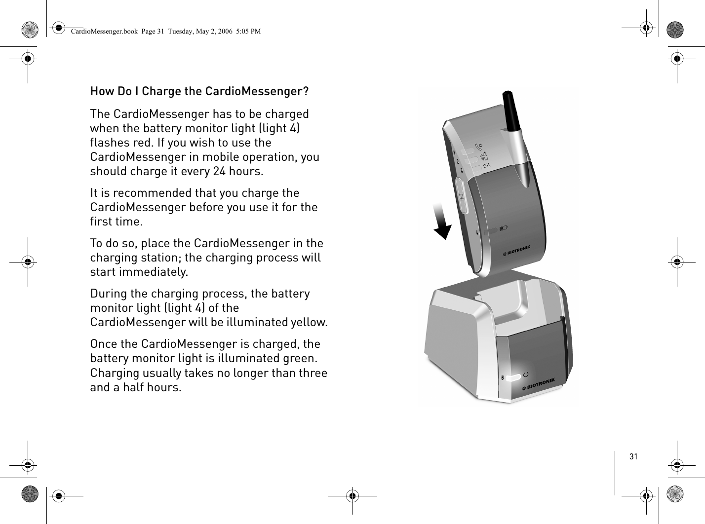 31How Do I Charge the CardioMessenger?The CardioMessenger has to be charged when the battery monitor light (light 4) flashes red. If you wish to use the CardioMessenger in mobile operation, you should charge it every 24 hours.It is recommended that you charge the CardioMessenger before you use it for the first time. To do so, place the CardioMessenger in the charging station; the charging process will start immediately.During the charging process, the battery monitor light (light 4) of the CardioMessenger will be illuminated yellow. Once the CardioMessenger is charged, the battery monitor light is illuminated green. Charging usually takes no longer than three and a half hours. CardioMessenger.book  Page 31  Tuesday, May 2, 2006  5:05 PM