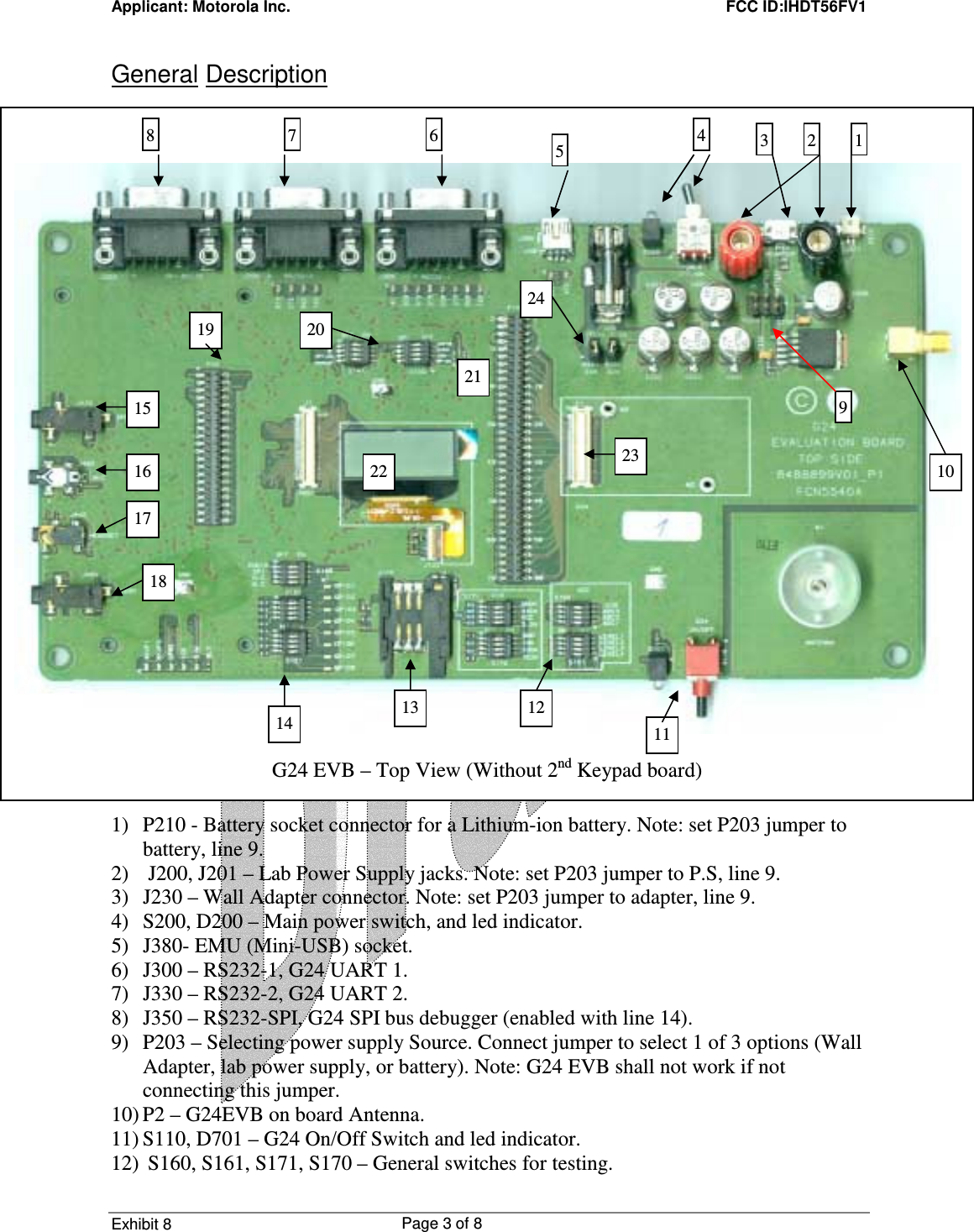 Applicant: Motorola Inc.    FCC ID:IHDT56FV1 Exhibit 8 Page 3 of 8     General Description                               1) P210 - Battery socket connector for a Lithium-ion battery. Note: set P203 jumper to battery, line 9. 2)  J200, J201 – Lab Power Supply jacks. Note: set P203 jumper to P.S, line 9. 3) J230 – Wall Adapter connector. Note: set P203 jumper to adapter, line 9. 4) S200, D200 – Main power switch, and led indicator. 5) J380- EMU (Mini-USB) socket. 6) J300 – RS232-1, G24 UART 1. 7) J330 – RS232-2, G24 UART 2. 8) J350 – RS232-SPI, G24 SPI bus debugger (enabled with line 14). 9) P203 – Selecting power supply Source. Connect jumper to select 1 of 3 options (Wall Adapter, lab power supply, or battery). Note: G24 EVB shall not work if not connecting this jumper. 10) P2 – G24EVB on board Antenna. 11) S110, D701 – G24 On/Off Switch and led indicator. 12)  S160, S161, S171, S170 – General switches for testing. 10 22    G24 EVB – Top View (Without 2nd Keypad board) 8 11 7  654  3  2 1919 21 18 17 16 15 13  12 10 20 14 23 24 22 