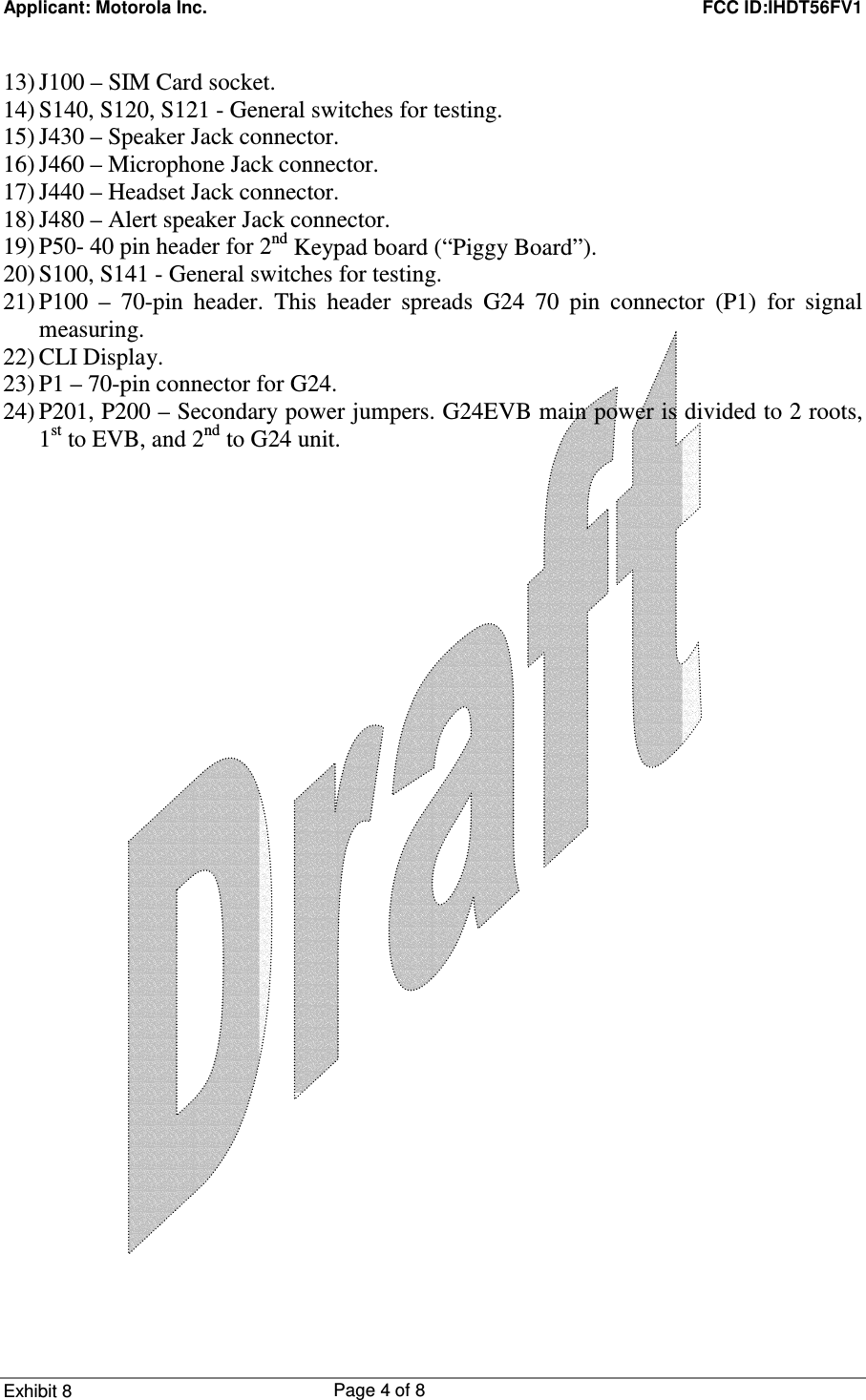 Applicant: Motorola Inc.    FCC ID:IHDT56FV1 Exhibit 8 Page 4 of 8     13) J100 – SIM Card socket. 14) S140, S120, S121 - General switches for testing. 15) J430 – Speaker Jack connector. 16) J460 – Microphone Jack connector. 17) J440 – Headset Jack connector. 18) J480 – Alert speaker Jack connector. 19) P50- 40 pin header for 2nd Keypad board (“Piggy Board”). 20) S100, S141 - General switches for testing. 21) P100 – 70-pin header. This header spreads G24 70 pin connector (P1) for signal measuring. 22) CLI Display. 23) P1 – 70-pin connector for G24. 24) P201, P200 – Secondary power jumpers. G24EVB main power is divided to 2 roots, 1st to EVB, and 2nd to G24 unit. 