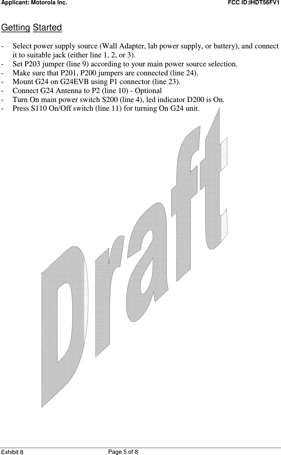 Applicant: Motorola Inc.    FCC ID:IHDT56FV1 Exhibit 8 Page 5 of 8     Getting Started  - Select power supply source (Wall Adapter, lab power supply, or battery), and connect it to suitable jack (either line 1, 2, or 3). - Set P203 jumper (line 9) according to your main power source selection. - Make sure that P201, P200 jumpers are connected (line 24). - Mount G24 on G24EVB using P1 connector (line 23). - Connect G24 Antenna to P2 (line 10) - Optional  - Turn On main power switch S200 (line 4), led indicator D200 is On. - Press S110 On/Off switch (line 11) for turning On G24 unit. 