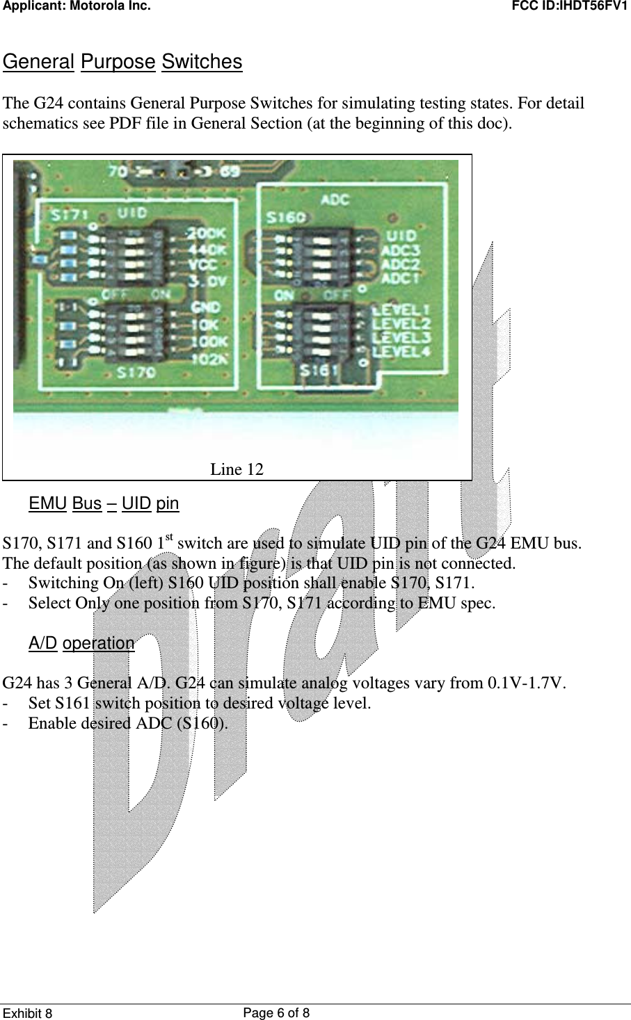 Applicant: Motorola Inc.    FCC ID:IHDT56FV1 Exhibit 8 Page 6 of 8     General Purpose Switches  The G24 contains General Purpose Switches for simulating testing states. For detail schematics see PDF file in General Section (at the beginning of this doc).                   EMU Bus – UID pin  S170, S171 and S160 1st switch are used to simulate UID pin of the G24 EMU bus. The default position (as shown in figure) is that UID pin is not connected. - Switching On (left) S160 UID position shall enable S170, S171. - Select Only one position from S170, S171 according to EMU spec.  A/D operation  G24 has 3 General A/D. G24 can simulate analog voltages vary from 0.1V-1.7V. - Set S161 switch position to desired voltage level. - Enable desired ADC (S160).  Line 12