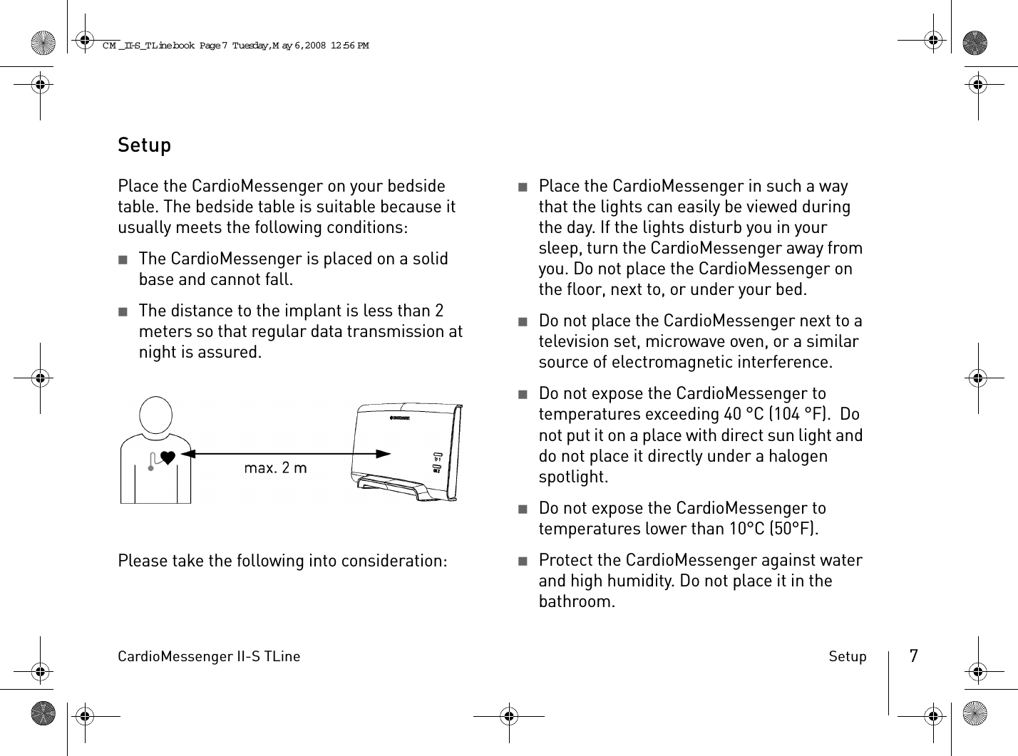 CardioMessenger II-S TLine Setup 7SetupPlace the CardioMessenger on your bedside table. The bedside table is suitable because it usually meets the following conditions:2The CardioMessenger is placed on a solid base and cannot fall.2The distance to the implant is less than 2 meters so that regular data transmission at night is assured.Please take the following into consideration:2Place the CardioMessenger in such a way that the lights can easily be viewed during the day. If the lights disturb you in your sleep, turn the CardioMessenger away from you. Do not place the CardioMessenger on the floor, next to, or under your bed.2Do not place the CardioMessenger next to a television set, microwave oven, or a similar source of electromagnetic interference.2Do not expose the CardioMessenger to temperatures exceeding 40 °C (104 °F).  Do not put it on a place with direct sun light and do not place it directly under a halogen spotlight.2Do not expose the CardioMessenger to temperatures lower than 10°C (50°F).2Protect the CardioMessenger against water and high humidity. Do not place it in the bathroom.CM _II-S_TLine.book  Page 7  Tuesday, May 6, 2008  12:56 PM