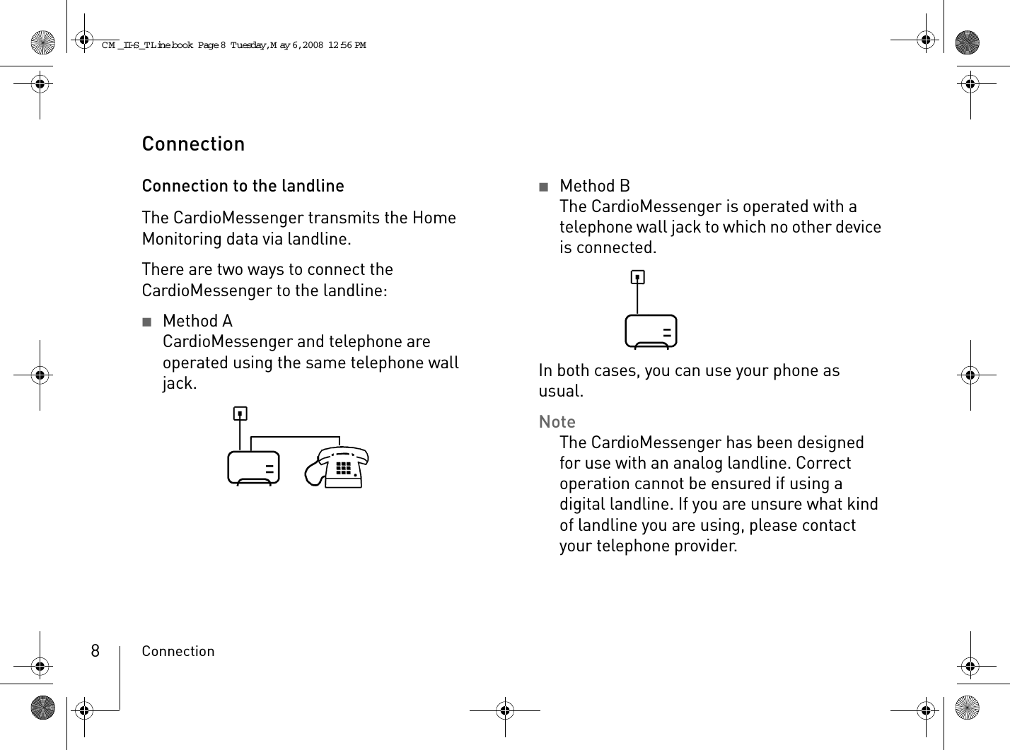 Connection8ConnectionConnection to the landlineThe CardioMessenger transmits the Home Monitoring data via landline.There are two ways to connect the CardioMessenger to the landline:2Method ACardioMessenger and telephone are operated using the same telephone wall jack.2Method BThe CardioMessenger is operated with a telephone wall jack to which no other device is connected.In both cases, you can use your phone as usual.NoteThe CardioMessenger has been designed for use with an analog landline. Correct operation cannot be ensured if using a digital landline. If you are unsure what kind of landline you are using, please contact your telephone provider. CM _II-S_TLine.book  Page 8  Tuesday, May 6, 2008  12:56 PM