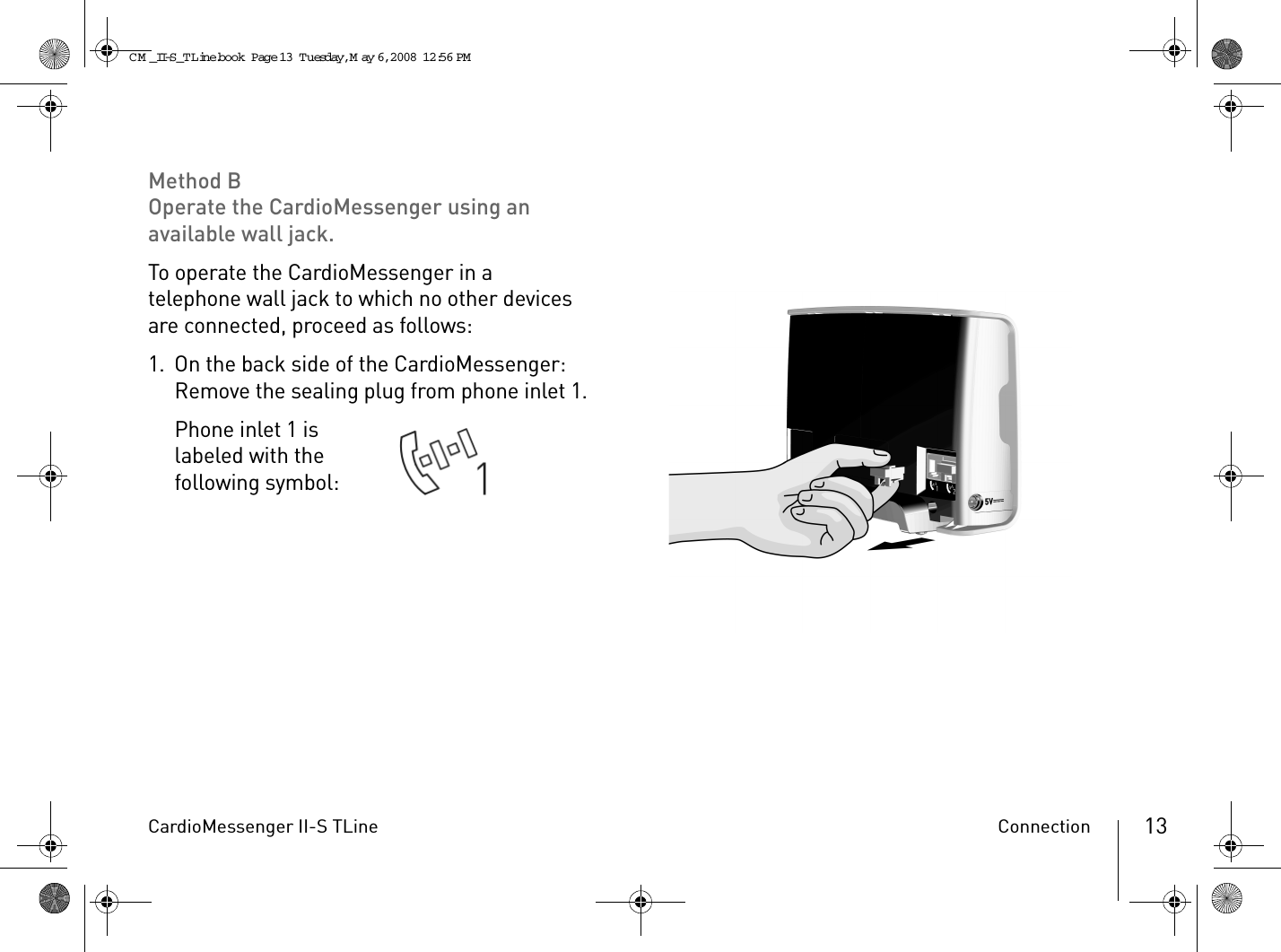 CardioMessenger II-S TLine Connection 13Method BOperate the CardioMessenger using an available wall jack.To operate the CardioMessenger in a telephone wall jack to which no other devices are connected, proceed as follows:1. On the back side of the CardioMessenger: Remove the sealing plug from phone inlet 1.Phone inlet 1 is labeled with the following symbol: CM _II-S_TLine.book  Page 13  Tuesday, May 6, 2008  12:56 PM