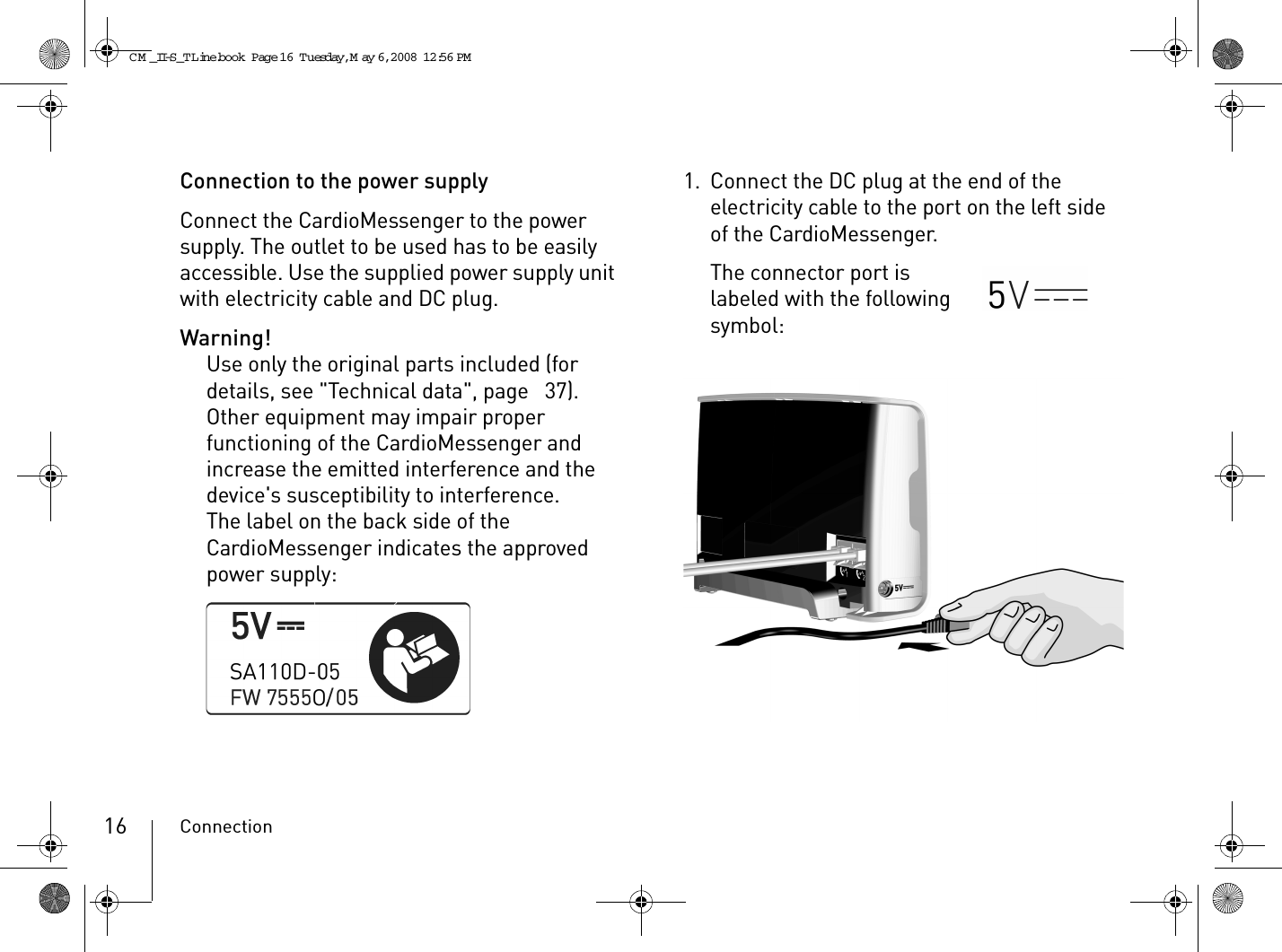 Connection16Connection to the power supplyConnect the CardioMessenger to the power supply. The outlet to be used has to be easily accessible. Use the supplied power supply unit with electricity cable and DC plug.Warning!Use only the original parts included (for details, see &quot;Technical data&quot;, page  37). Other equipment may impair proper functioning of the CardioMessenger and increase the emitted interference and the device&apos;s susceptibility to interference.The label on the back side of the CardioMessenger indicates the approved power supply:1. Connect the DC plug at the end of the electricity cable to the port on the left side of the CardioMessenger.The connector port is labeled with the following symbol:CM _II-S_TLine.book  Page 16  Tuesday, May 6, 2008  12:56 PM