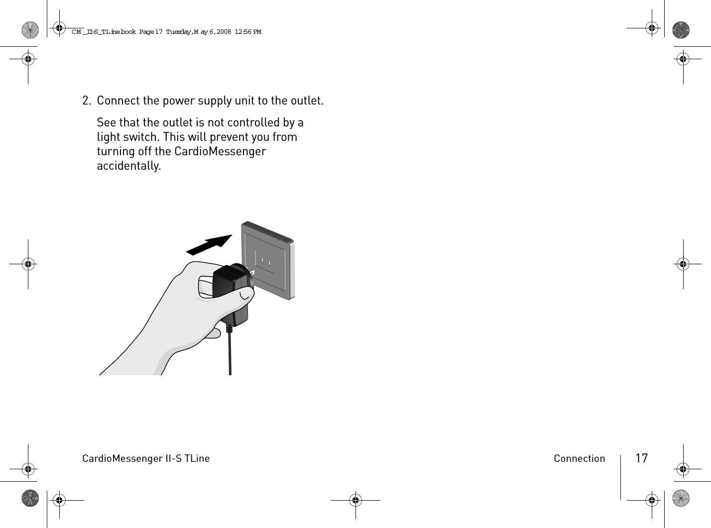 CardioMessenger II-S TLine Connection 172. Connect the power supply unit to the outlet.See that the outlet is not controlled by a light switch. This will prevent you from turning off the CardioMessenger accidentally.CM _II-S_TLine.book  Page 17  Tuesday, May 6, 2008  12:56 PM