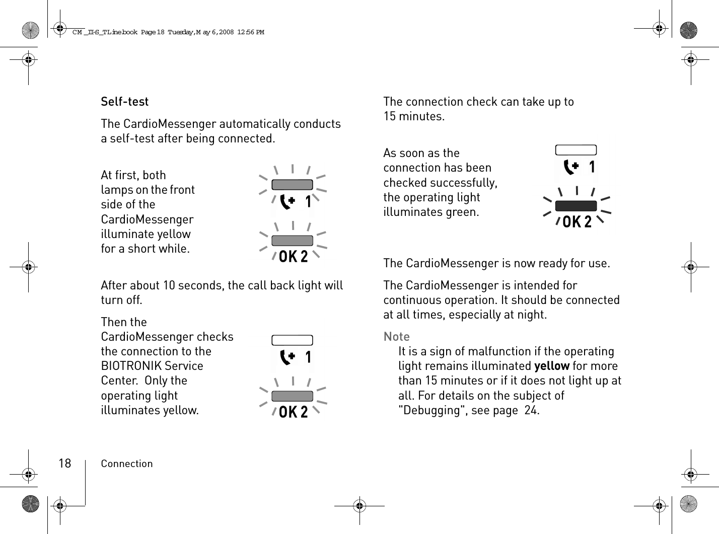 Connection18Self-testThe CardioMessenger automatically conducts a self-test after being connected.At first, both lamps on the front side of the CardioMessenger illuminate yellow for a short while.After about 10 seconds, the call back light will turn off.Then the CardioMessenger checks the connection to the BIOTRONIK Service Center.  Only the operating light illuminates yellow.The connection check can take up to 15 minutes.As soon as the connection has been checked successfully, the operating light illuminates green.The CardioMessenger is now ready for use.The CardioMessenger is intended for continuous operation. It should be connected at all times, especially at night.NoteIt is a sign of malfunction if the operating light remains illuminated yellow for more than 15 minutes or if it does not light up at all. For details on the subject of &quot;Debugging&quot;, see page 24.CM _II-S_TLine.book  Page 18  Tuesday, May 6, 2008  12:56 PM