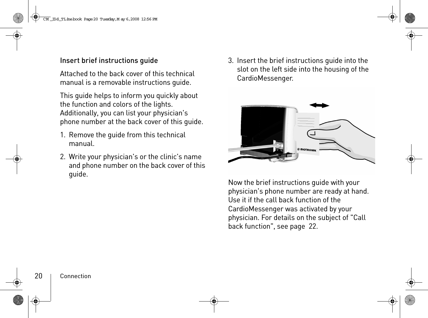 Connection20Insert brief instructions guideAttached to the back cover of this technical manual is a removable instructions guide.This guide helps to inform you quickly about the function and colors of the lights. Additionally, you can list your physician&apos;s phone number at the back cover of this guide.1. Remove the guide from this technical manual.2. Write your physician&apos;s or the clinic&apos;s name and phone number on the back cover of this guide.3. Insert the brief instructions guide into the slot on the left side into the housing of the CardioMessenger.Now the brief instructions guide with your physician&apos;s phone number are ready at hand. Use it if the call back function of the CardioMessenger was activated by your physician. For details on the subject of &quot;Call back function&quot;, see page 22.CM _II-S_TLine.book  Page 20  Tuesday, May 6, 2008  12:56 PM