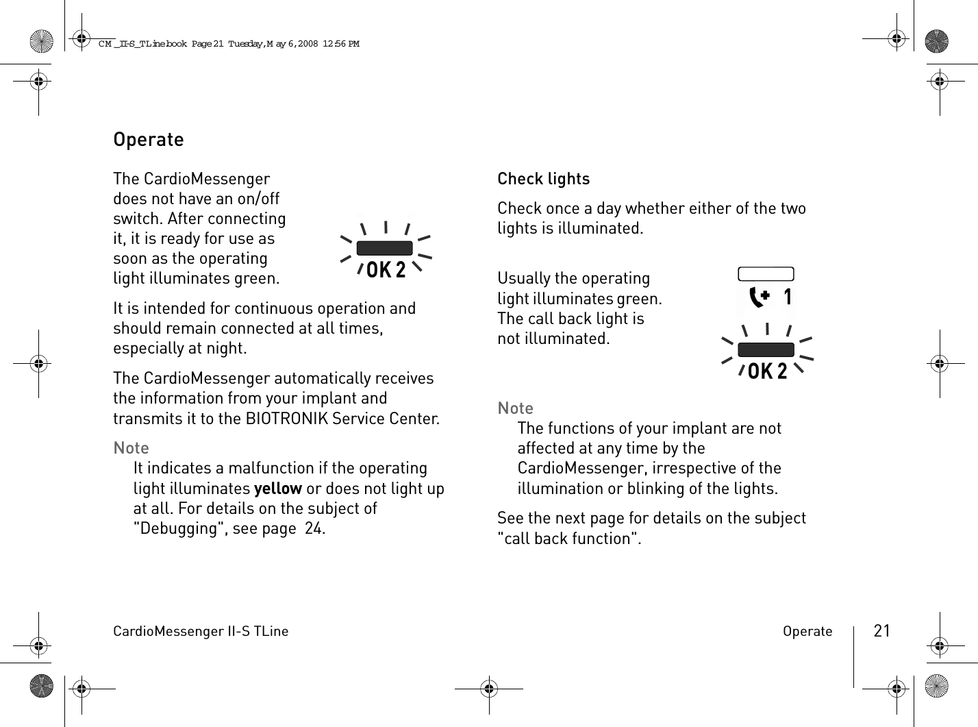 CardioMessenger II-S TLine Operate 21OperateThe CardioMessenger does not have an on/off switch. After connecting it, it is ready for use as soon as the operating light illuminates green.It is intended for continuous operation and should remain connected at all times, especially at night.The CardioMessenger automatically receives the information from your implant and transmits it to the BIOTRONIK Service Center. NoteIt indicates a malfunction if the operating light illuminates yellow or does not light up at all. For details on the subject of &quot;Debugging&quot;, see page 24.Check lightsCheck once a day whether either of the two lights is illuminated.Usually the operating light illuminates green. The call back light is not illuminated.NoteThe functions of your implant are not affected at any time by the CardioMessenger, irrespective of the illumination or blinking of the lights.See the next page for details on the subject &quot;call back function&quot;.CM _II-S_TLine.book  Page 21  Tuesday, May 6, 2008  12:56 PM