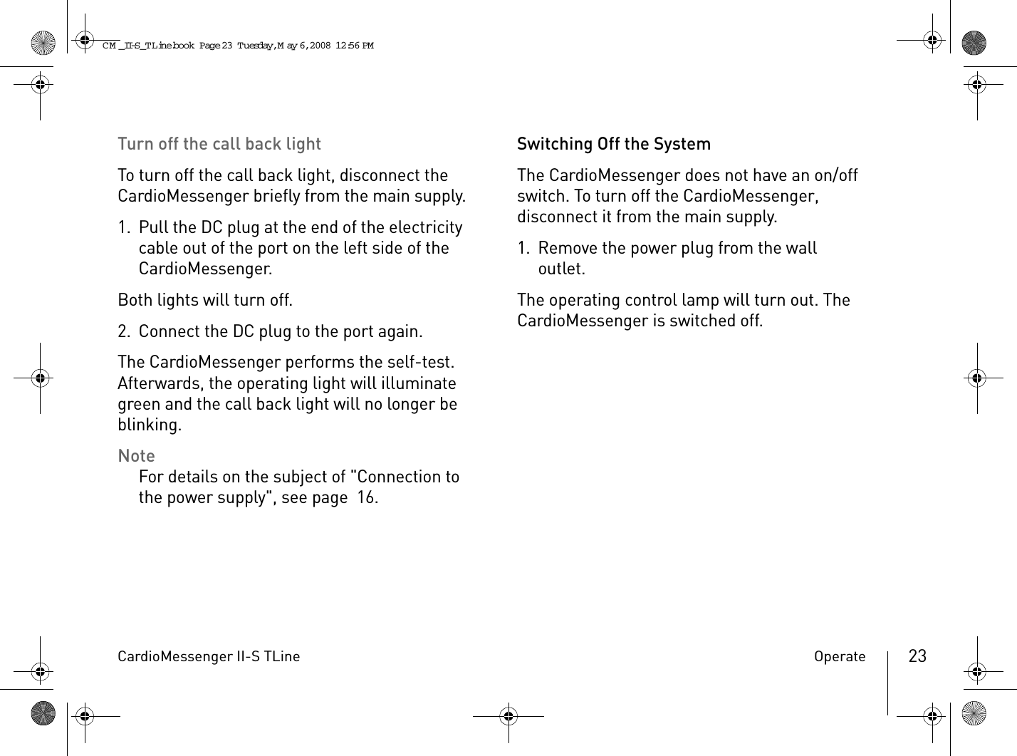 CardioMessenger II-S TLine Operate 23Turn off the call back lightTo turn off the call back light, disconnect the CardioMessenger briefly from the main supply.1. Pull the DC plug at the end of the electricity cable out of the port on the left side of the CardioMessenger.Both lights will turn off.2. Connect the DC plug to the port again.The CardioMessenger performs the self-test. Afterwards, the operating light will illuminate green and the call back light will no longer be blinking.NoteFor details on the subject of &quot;Connection to the power supply&quot;, see page 16.Switching Off the SystemThe CardioMessenger does not have an on/off switch. To turn off the CardioMessenger, disconnect it from the main supply.1. Remove the power plug from the wall outlet.The operating control lamp will turn out. The CardioMessenger is switched off.CM _II-S_TLine.book  Page 23  Tuesday, May 6, 2008  12:56 PM