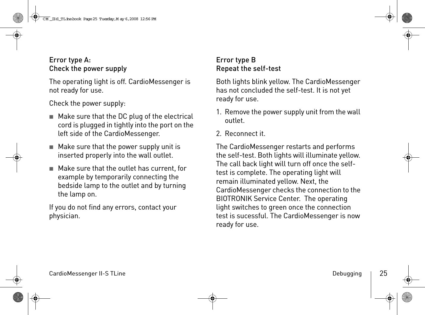 CardioMessenger II-S TLine Debugging 25Error type A:Check the power supplyThe operating light is off. CardioMessenger is not ready for use.Check the power supply:2Make sure that the DC plug of the electrical cord is plugged in tightly into the port on the left side of the CardioMessenger.2Make sure that the power supply unit is inserted properly into the wall outlet.2Make sure that the outlet has current, for example by temporarily connecting the bedside lamp to the outlet and by turning the lamp on.If you do not find any errors, contact your physician.Error type BRepeat the self-testBoth lights blink yellow. The CardioMessenger has not concluded the self-test. It is not yet ready for use.1. Remove the power supply unit from the wall outlet.2. Reconnect it.The CardioMessenger restarts and performs the self-test. Both lights will illuminate yellow. The call back light will turn off once the self-test is complete. The operating light will remain illuminated yellow. Next, the CardioMessenger checks the connection to the BIOTRONIK Service Center.  The operating light switches to green once the connection test is sucessful. The CardioMessenger is now ready for use.CM _II-S_TLine.book  Page 25  Tuesday, May 6, 2008  12:56 PM