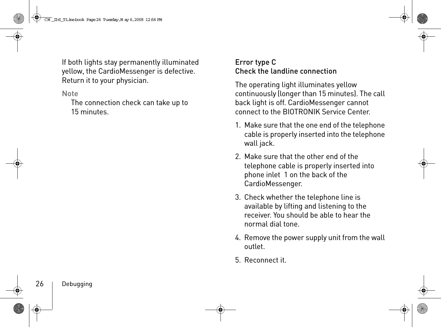 Debugging26If both lights stay permanently illuminated yellow, the CardioMessenger is defective.  Return it to your physician.NoteThe connection check can take up to 15 minutes.Error type CCheck the landline connectionThe operating light illuminates yellow continuously (longer than 15 minutes). The call back light is off. CardioMessenger cannot connect to the BIOTRONIK Service Center. 1. Make sure that the one end of the telephone cable is properly inserted into the telephone wall jack.2. Make sure that the other end of the telephone cable is properly inserted into phone inlet  1 on the back of the CardioMessenger.3. Check whether the telephone line is available by lifting and listening to the receiver. You should be able to hear the normal dial tone. 4. Remove the power supply unit from the wall outlet.5. Reconnect it.CM _II-S_TLine.book  Page 26  Tuesday, May 6, 2008  12:56 PM