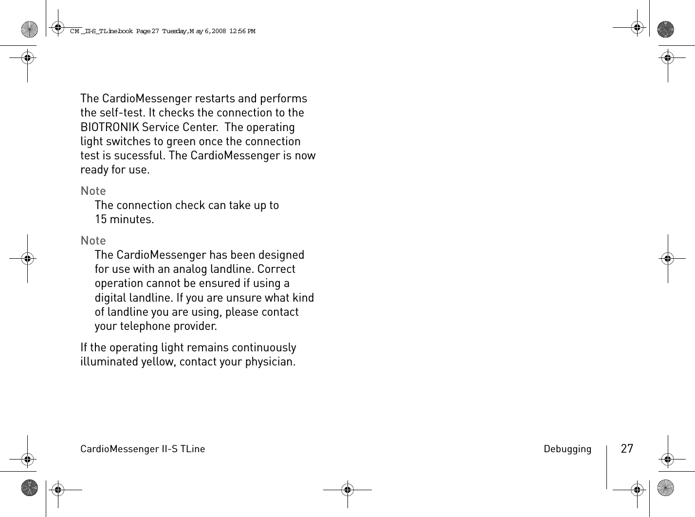 CardioMessenger II-S TLine Debugging 27The CardioMessenger restarts and performs the self-test. It checks the connection to the BIOTRONIK Service Center.  The operating light switches to green once the connection test is sucessful. The CardioMessenger is now ready for use.NoteThe connection check can take up to 15 minutes.NoteThe CardioMessenger has been designed for use with an analog landline. Correct operation cannot be ensured if using a digital landline. If you are unsure what kind of landline you are using, please contact your telephone provider. If the operating light remains continuously illuminated yellow, contact your physician.CM _II-S_TLine.book  Page 27  Tuesday, May 6, 2008  12:56 PM