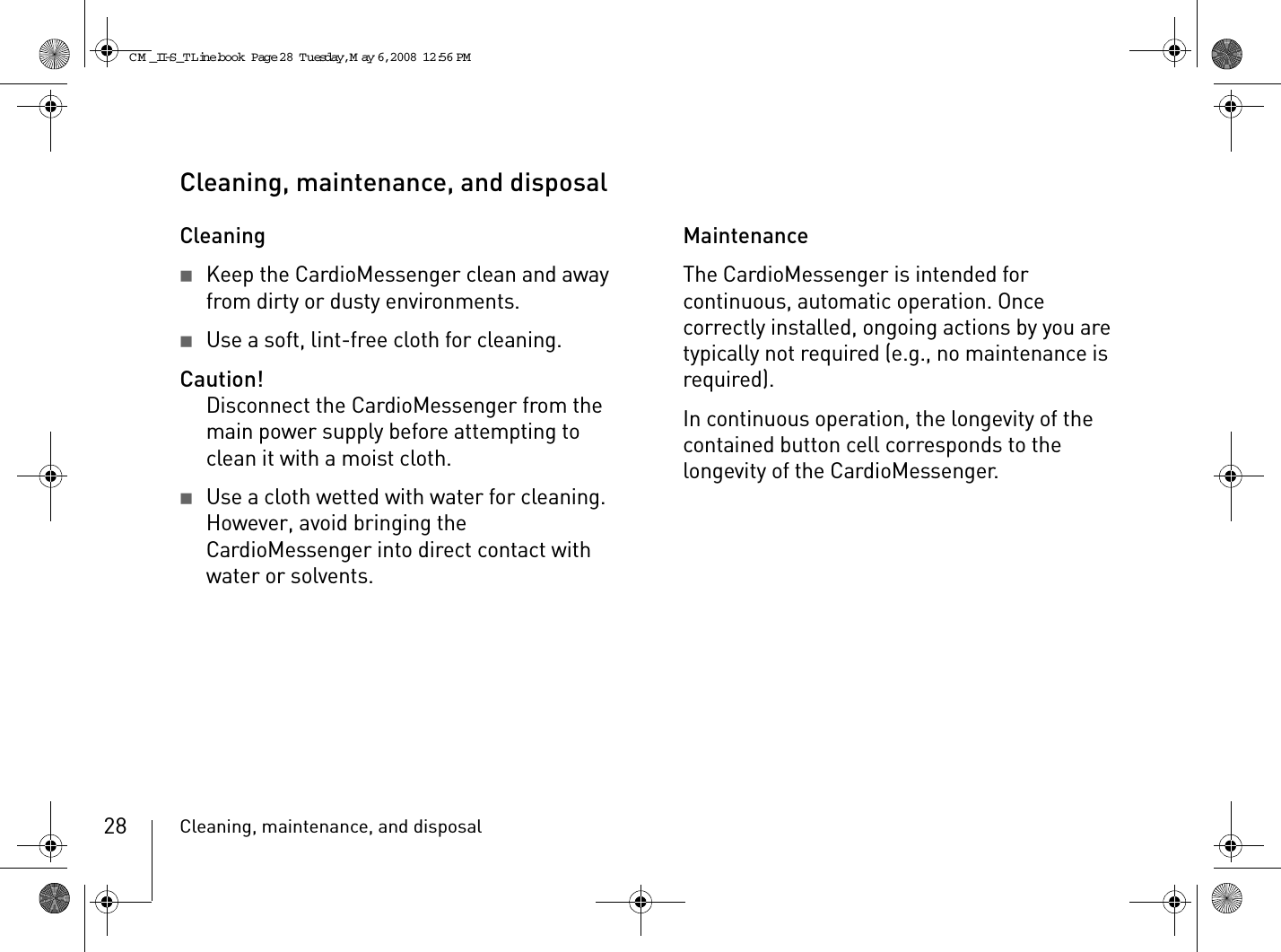 Cleaning, maintenance, and disposal28Cleaning, maintenance, and disposalCleaning2Keep the CardioMessenger clean and away from dirty or dusty environments.2Use a soft, lint-free cloth for cleaning.Caution!Disconnect the CardioMessenger from the main power supply before attempting to clean it with a moist cloth.2Use a cloth wetted with water for cleaning. However, avoid bringing the CardioMessenger into direct contact with water or solvents.MaintenanceThe CardioMessenger is intended for continuous, automatic operation. Once correctly installed, ongoing actions by you are typically not required (e.g., no maintenance is required).In continuous operation, the longevity of the contained button cell corresponds to the longevity of the CardioMessenger.CM _II-S_TLine.book  Page 28  Tuesday, May 6, 2008  12:56 PM