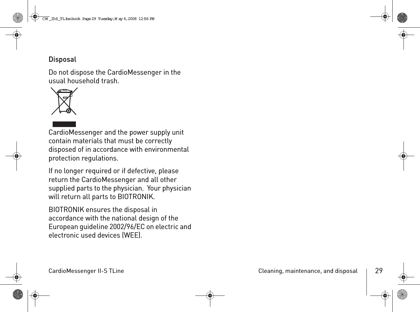 CardioMessenger II-S TLine Cleaning, maintenance, and disposal 29DisposalDo not dispose the CardioMessenger in the usual household trash.CardioMessenger and the power supply unit contain materials that must be correctly disposed of in accordance with environmental protection regulations.If no longer required or if defective, please return the CardioMessenger and all other supplied parts to the physician.  Your physician will return all parts to BIOTRONIK.BIOTRONIK ensures the disposal in accordance with the national design of the European guideline 2002/96/EC on electric and electronic used devices (WEE).CM _II-S_TLine.book  Page 29  Tuesday, May 6, 2008  12:56 PM