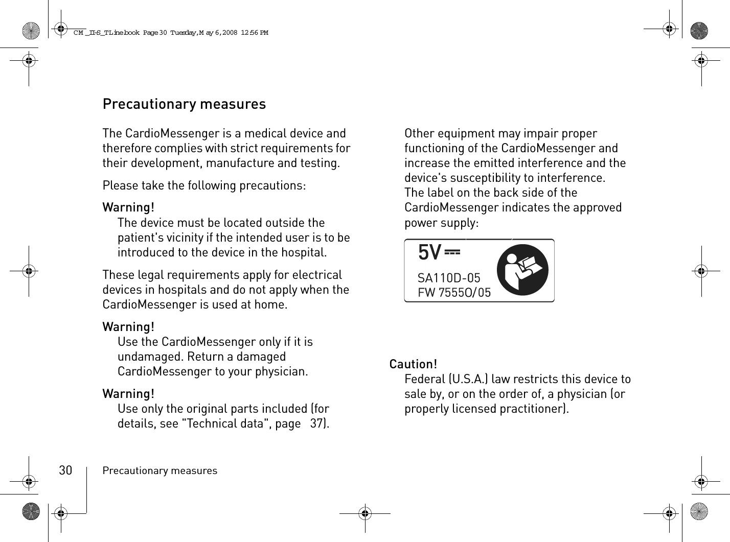 Precautionary measures30Precautionary measuresThe CardioMessenger is a medical device and therefore complies with strict requirements for their development, manufacture and testing.Please take the following precautions:Warning!The device must be located outside the patient&apos;s vicinity if the intended user is to be introduced to the device in the hospital.These legal requirements apply for electrical devices in hospitals and do not apply when the CardioMessenger is used at home.Warning!Use the CardioMessenger only if it is undamaged. Return a damaged CardioMessenger to your physician.Warning!Use only the original parts included (for details, see &quot;Technical data&quot;, page  37). Other equipment may impair proper functioning of the CardioMessenger and increase the emitted interference and the device&apos;s susceptibility to interference.The label on the back side of the CardioMessenger indicates the approved power supply:Caution!Federal (U.S.A.) law restricts this device to sale by, or on the order of, a physician (or properly licensed practitioner).CM _II-S_TLine.book  Page 30  Tuesday, May 6, 2008  12:56 PM