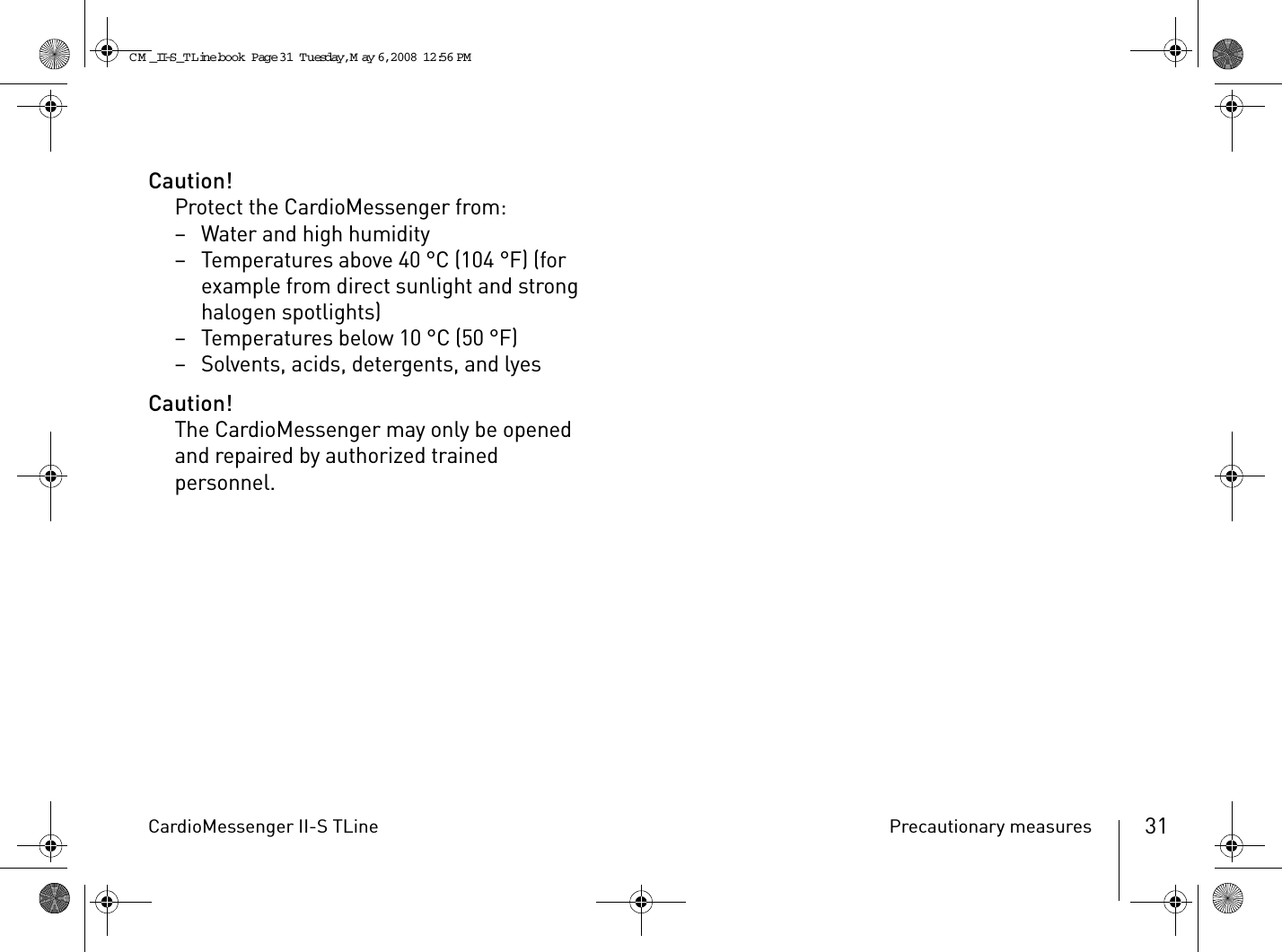 CardioMessenger II-S TLine Precautionary measures 31Caution!Protect the CardioMessenger from:– Water and high humidity– Temperatures above 40 °C (104 °F) (for example from direct sunlight and strong halogen spotlights)– Temperatures below 10 °C (50 °F)– Solvents, acids, detergents, and lyesCaution!The CardioMessenger may only be opened and repaired by authorized trained personnel.CM _II-S_TLine.book  Page 31  Tuesday, May 6, 2008  12:56 PM