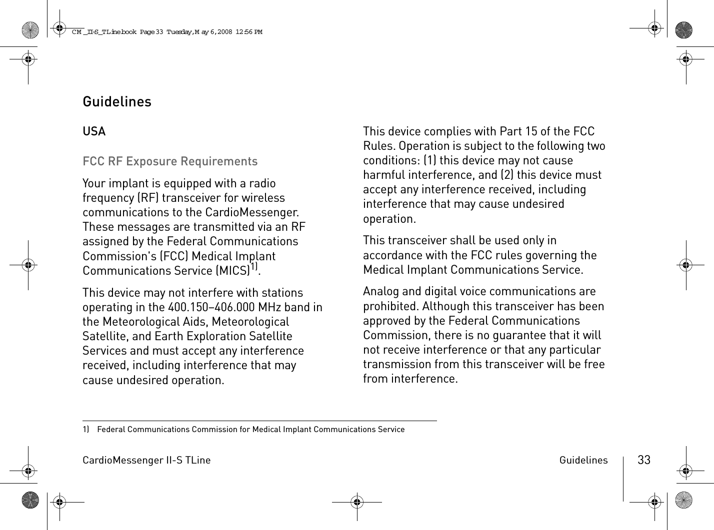 CardioMessenger II-S TLine Guidelines 33GuidelinesUSAFCC RF Exposure RequirementsYour implant is equipped with a radio frequency (RF) transceiver for wireless communications to the CardioMessenger. These messages are transmitted via an RF assigned by the Federal Communications Commission&apos;s (FCC) Medical Implant Communications Service (MICS)1). This device may not interfere with stations operating in the 400.150–406.000 MHz band in the Meteorological Aids, Meteorological Satellite, and Earth Exploration Satellite Services and must accept any interference received, including interference that may cause undesired operation.This device complies with Part 15 of the FCC Rules. Operation is subject to the following two conditions: (1) this device may not cause harmful interference, and (2) this device must accept any interference received, including interference that may cause undesired operation.This transceiver shall be used only in accordance with the FCC rules governing the Medical Implant Communications Service.Analog and digital voice communications are prohibited. Although this transceiver has been approved by the Federal Communications Commission, there is no guarantee that it will not receive interference or that any particular transmission from this transceiver will be free from interference.1)  Federal Communications Commission for Medical Implant Communications ServiceCM _II-S_TLine.book  Page 33  Tuesday, May 6, 2008  12:56 PM