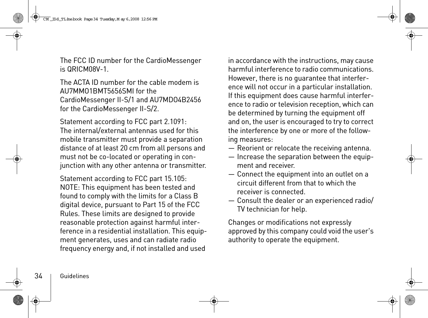 Guidelines34The FCC ID number for the CardioMessenger is QRICM08V-1.The ACTA ID number for the cable modem is AU7MMO1BMT5656SMI for the CardioMessenger II-S/1 and AU7MDO4B2456 for the CardioMessenger II-S/2.Statement according to FCC part 2.1091:The internal/external antennas used for this mobile transmitter must provide a separation distance of at least 20 cm from all persons and must not be co-located or operating in con-junction with any other antenna or transmitter.Statement according to FCC part 15.105:NOTE: This equipment has been tested and found to comply with the limits for a Class B digital device, pursuant to Part 15 of the FCC Rules. These limits are designed to provide reasonable protection against harmful inter-ference in a residential installation. This equip-ment generates, uses and can radiate radio frequency energy and, if not installed and used in accordance with the instructions, may cause harmful interference to radio communications. However, there is no guarantee that interfer-ence will not occur in a particular installation. If this equipment does cause harmful interfer-ence to radio or television reception, which can be determined by turning the equipment off and on, the user is encouraged to try to correct the interference by one or more of the follow-ing measures:— Reorient or relocate the receiving antenna.— Increase the separation between the equip-ment and receiver.— Connect the equipment into an outlet on a circuit different from that to which the receiver is connected.— Consult the dealer or an experienced radio/TV technician for help.Changes or modifications not expressly approved by this company could void the user&apos;s authority to operate the equipment.CM _II-S_TLine.book  Page 34  Tuesday, May 6, 2008  12:56 PM