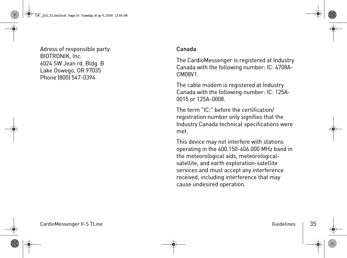 CardioMessenger II-S TLine Guidelines 35Adress of responsible party:BIOTRONIK, Inc.6024 SW Jean rd. Bldg. BLake Oswego, OR 97035Phone (800) 547-0394CanadaThe CardioMessenger is registered at Industry Canada with the following number: IC: 4708A-CM08V1.The cable modem is registered at Industry Canada with the following number: IC: 125A-0015 or 125A-0008.The term &quot;IC:&quot; before the certification/registration number only signifies that the Industry Canada technical specifications were met.This device may not interfere with stations operating in the 400.150-406.000 MHz band in the meteorological aids, meteorological-satellite, and earth exploration-satellite services and must accept any interference received, including interference that may cause undesired operation.CM _II-S_TLine.book  Page 35  Tuesday, May 6, 2008  12:56 PM