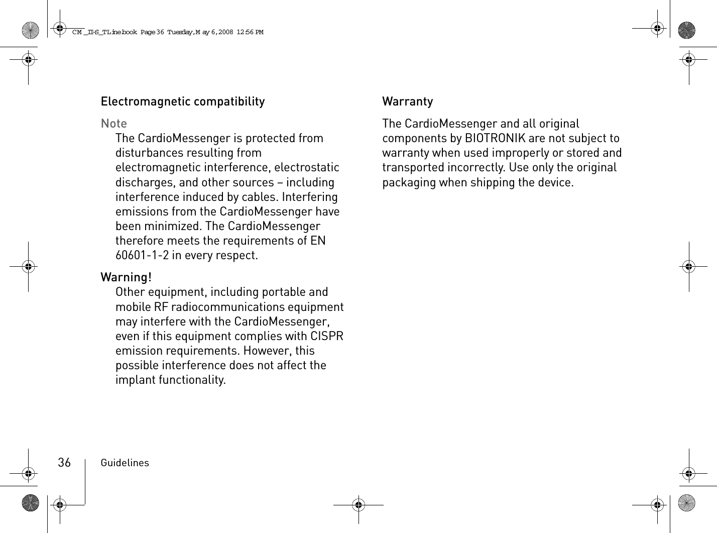 Guidelines36Electromagnetic compatibilityNoteThe CardioMessenger is protected from disturbances resulting from electromagnetic interference, electrostatic discharges, and other sources – including interference induced by cables. Interfering emissions from the CardioMessenger have been minimized. The CardioMessenger therefore meets the requirements of EN 60601-1-2 in every respect.Warning!Other equipment, including portable and mobile RF radiocommunications equipment may interfere with the CardioMessenger, even if this equipment complies with CISPR emission requirements. However, this possible interference does not affect the implant functionality. WarrantyThe CardioMessenger and all original components by BIOTRONIK are not subject to warranty when used improperly or stored and transported incorrectly. Use only the original packaging when shipping the device.CM _II-S_TLine.book  Page 36  Tuesday, May 6, 2008  12:56 PM