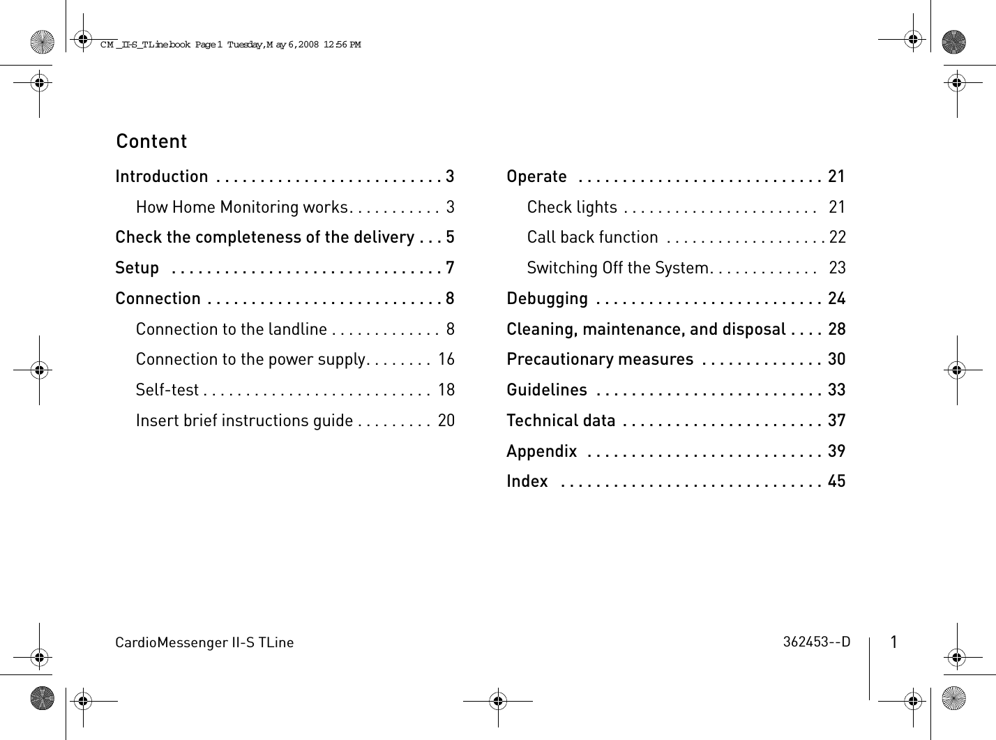 CardioMessenger II-S TLine 1ContentIntroduction  . . . . . . . . . . . . . . . . . . . . . . . . . . 3How Home Monitoring works. . . . . . . . . . .  3Check the completeness of the delivery . . . 5Setup   . . . . . . . . . . . . . . . . . . . . . . . . . . . . . . . 7Connection . . . . . . . . . . . . . . . . . . . . . . . . . . . 8Connection to the landline . . . . . . . . . . . . .  8Connection to the power supply. . . . . . . .  16Self-test . . . . . . . . . . . . . . . . . . . . . . . . . . .  18Insert brief instructions guide . . . . . . . . .  20Operate   . . . . . . . . . . . . . . . . . . . . . . . . . . . . 21Check lights . . . . . . . . . . . . . . . . . . . . . . .   21Call back function  . . . . . . . . . . . . . . . . . . . 22Switching Off the System. . . . . . . . . . . . .   23Debugging  . . . . . . . . . . . . . . . . . . . . . . . . . . 24Cleaning, maintenance, and disposal . . . . 28Precautionary measures  . . . . . . . . . . . . . . 30Guidelines  . . . . . . . . . . . . . . . . . . . . . . . . . . 33Technical data  . . . . . . . . . . . . . . . . . . . . . . . 37Appendix  . . . . . . . . . . . . . . . . . . . . . . . . . . . 39Index   . . . . . . . . . . . . . . . . . . . . . . . . . . . . . . 45362453--DCM _II-S_TLine.book  Page 1  Tuesday, May 6, 2008  12:56 PM