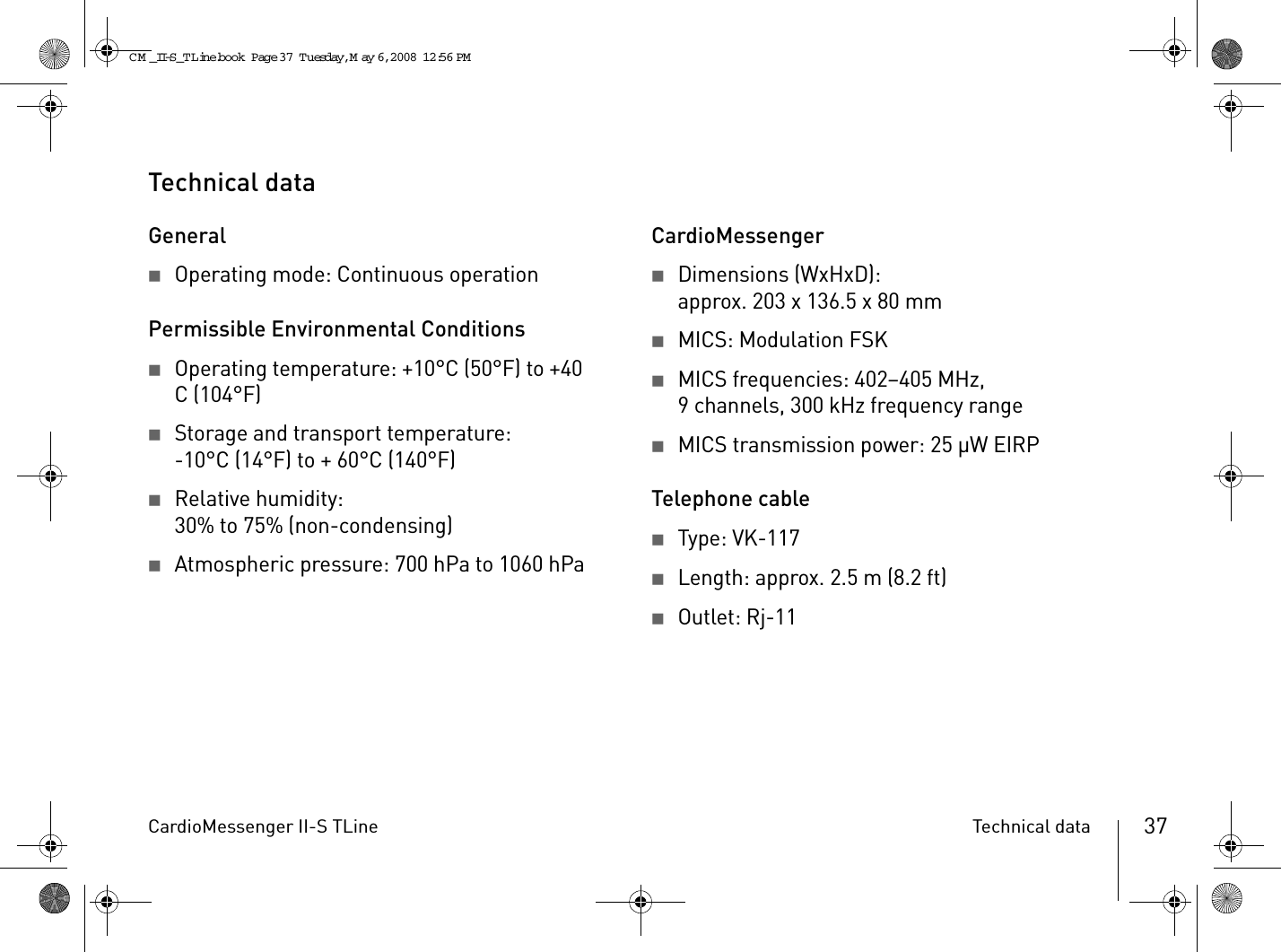 CardioMessenger II-S TLine Technical data 37Technical dataGeneral2Operating mode: Continuous operationPermissible Environmental Conditions2Operating temperature: +10°C (50°F) to +40 C (104°F)2Storage and transport temperature:-10°C (14°F) to + 60°C (140°F) 2Relative humidity:30% to 75% (non-condensing)2Atmospheric pressure: 700 hPa to 1060 hPaCardioMessenger2Dimensions (WxHxD):approx. 203 x 136.5 x 80 mm2MICS: Modulation FSK2MICS frequencies: 402–405 MHz, 9 channels, 300 kHz frequency range2MICS transmission power: 25 µW EIRPTelephone cable2Type: VK-1172Length: approx. 2.5 m (8.2 ft)2Outlet: Rj-11CM _II-S_TLine.book  Page 37  Tuesday, May 6, 2008  12:56 PM