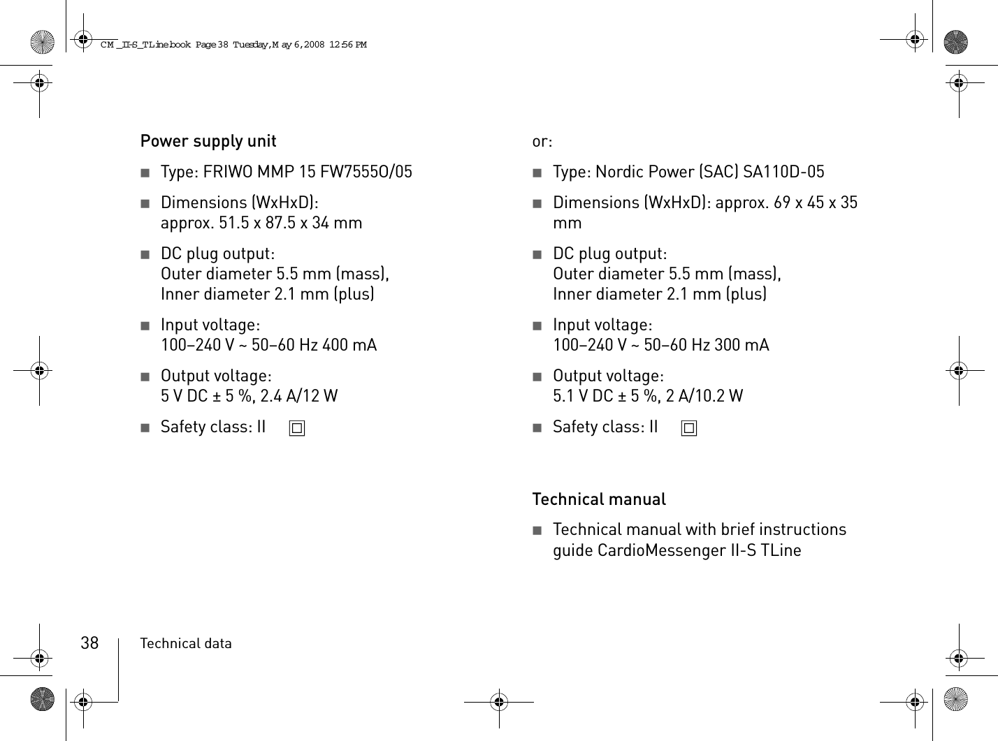 Technical data38Power supply unit2Type: FRIWO MMP 15 FW7555O/052Dimensions (WxHxD):approx. 51.5 x 87.5 x 34 mm2DC plug output:Outer diameter 5.5 mm (mass),Inner diameter 2.1 mm (plus)2Input voltage:100–240 V ~ 50–60 Hz 400 mA2Output voltage:5VDC ± 5%, 2.4A/12W2Safety class: II or:2Type: Nordic Power (SAC) SA110D-052Dimensions (WxHxD): approx. 69 x 45 x 35 mm2DC plug output:Outer diameter 5.5 mm (mass),Inner diameter 2.1 mm (plus)2Input voltage:100–240 V ~ 50–60 Hz 300 mA2Output voltage:5.1VDC ± 5%, 2A/10.2W2Safety class: II Technical manual2Technical manual with brief instructions guide CardioMessenger II-S TLineCM _II-S_TLine.book  Page 38  Tuesday, May 6, 2008  12:56 PM