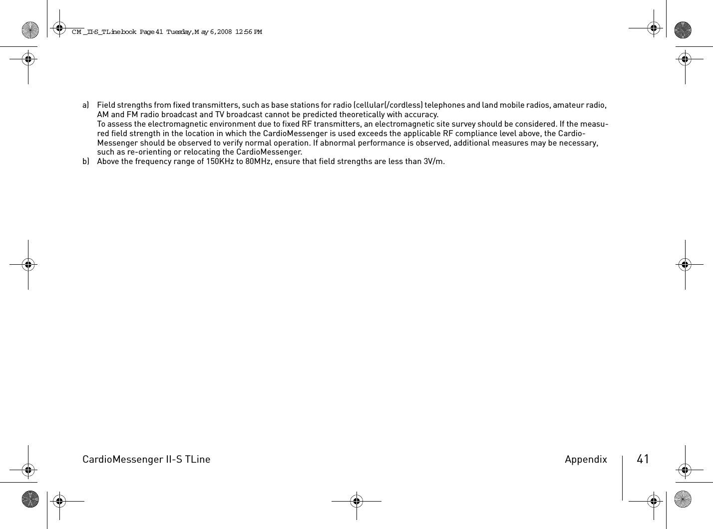 CardioMessenger II-S TLine Appendix 41a) Field strengths from fixed transmitters, such as base stations for radio (cellular(/cordless) telephones and land mobile radios, amateur radio, AM and FM radio broadcast and TV broadcast cannot be predicted theoretically with accuracy.To assess the electromagnetic environment due to fixed RF transmitters, an electromagnetic site survey should be considered. If the measu-red field strength in the location in which the CardioMessenger is used exceeds the applicable RF compliance level above, the Cardio-Messenger should be observed to verify normal operation. If abnormal performance is observed, additional measures may be necessary, such as re-orienting or relocating the CardioMessenger.b) Above the frequency range of 150KHz to 80MHz, ensure that field strengths are less than 3V/m.CM _II-S_TLine.book  Page 41  Tuesday, May 6, 2008  12:56 PM