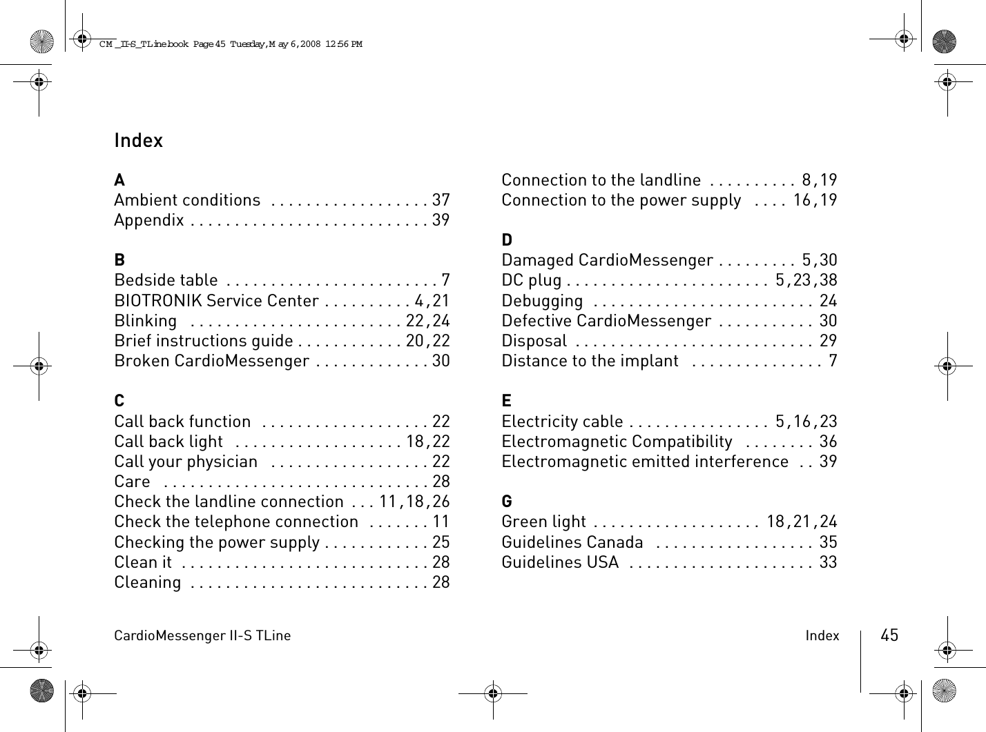 CardioMessenger II-S TLine Index 45IndexAAmbient conditions  . . . . . . . . . . . . . . . . . . 37Appendix . . . . . . . . . . . . . . . . . . . . . . . . . . . 39BBedside table . . . . . . . . . . . . . . . . . . . . . . . . 7BIOTRONIK Service Center . . . . . . . . . . 4, 21Blinking  . . . . . . . . . . . . . . . . . . . . . . . . 22, 24Brief instructions guide . . . . . . . . . . . . 20, 22Broken CardioMessenger . . . . . . . . . . . . . 30CCall back function  . . . . . . . . . . . . . . . . . . . 22Call back light  . . . . . . . . . . . . . . . . . . . 18, 22Call your physician  . . . . . . . . . . . . . . . . . . 22Care  . . . . . . . . . . . . . . . . . . . . . . . . . . . . . . 28Check the landline connection . . . 11, 18, 26Check the telephone connection  . . . . . . . 11Checking the power supply . . . . . . . . . . . . 25Clean it  . . . . . . . . . . . . . . . . . . . . . . . . . . . . 28Cleaning  . . . . . . . . . . . . . . . . . . . . . . . . . . . 28Connection to the landline . . . . . . . . . .  8, 19Connection to the power supply  . . . .  16, 19DDamaged CardioMessenger . . . . . . . . .  5, 30DC plug . . . . . . . . . . . . . . . . . . . . . . .  5, 23, 38Debugging  . . . . . . . . . . . . . . . . . . . . . . . . .  24Defective CardioMessenger . . . . . . . . . . .  30Disposal . . . . . . . . . . . . . . . . . . . . . . . . . . .  29Distance to the implant  . . . . . . . . . . . . . . .  7EElectricity cable . . . . . . . . . . . . . . . .  5, 16, 23Electromagnetic Compatibility  . . . . . . . . 36Electromagnetic emitted interference  . . 39GGreen light . . . . . . . . . . . . . . . . . . . 18, 21, 24Guidelines Canada  . . . . . . . . . . . . . . . . . . 35Guidelines USA  . . . . . . . . . . . . . . . . . . . . .  33CM _II-S_TLine.book  Page 45  Tuesday, May 6, 2008  12:56 PM