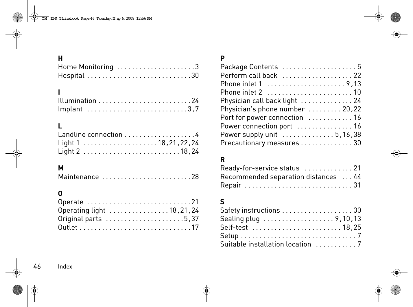 Index46HHome Monitoring  . . . . . . . . . . . . . . . . . . . . .3Hospital . . . . . . . . . . . . . . . . . . . . . . . . . . . .30IIllumination . . . . . . . . . . . . . . . . . . . . . . . . .24Implant  . . . . . . . . . . . . . . . . . . . . . . . . . . . 3, 7LLandline connection . . . . . . . . . . . . . . . . . . .4Light 1 . . . . . . . . . . . . . . . . . . . .18, 21, 22, 24Light 2 . . . . . . . . . . . . . . . . . . . . . . . . . .18, 24MMaintenance . . . . . . . . . . . . . . . . . . . . . . . .28OOperate  . . . . . . . . . . . . . . . . . . . . . . . . . . . .21Operating light  . . . . . . . . . . . . . . . .18, 21, 24Original parts  . . . . . . . . . . . . . . . . . . . . .5, 37Outlet . . . . . . . . . . . . . . . . . . . . . . . . . . . . . .17PPackage Contents  . . . . . . . . . . . . . . . . . . . . 5Perform call back  . . . . . . . . . . . . . . . . . . . 22Phone inlet 1  . . . . . . . . . . . . . . . . . . . . . 9, 13Phone inlet 2  . . . . . . . . . . . . . . . . . . . . . . . 10Physician call back light  . . . . . . . . . . . . . . 24Physician&apos;s phone number  . . . . . . . . . 20, 22Port for power connection  . . . . . . . . . . . . 16Power connection port  . . . . . . . . . . . . . . . 16Power supply unit  . . . . . . . . . . . . . . 5, 16, 38Precautionary measures . . . . . . . . . . . . . . 30RReady-for-service status  . . . . . . . . . . . . . 21Recommended separation distances  . . . 44Repair . . . . . . . . . . . . . . . . . . . . . . . . . . . . . 31SSafety instructions . . . . . . . . . . . . . . . . . . . 30Sealing plug . . . . . . . . . . . . . . . . . . . 9, 10, 13Self-test  . . . . . . . . . . . . . . . . . . . . . . . . 18, 25Setup . . . . . . . . . . . . . . . . . . . . . . . . . . . . . . . 7Suitable installation location  . . . . . . . . . . . 7CM _II-S_TLine.book  Page 46  Tuesday, May 6, 2008  12:56 PM