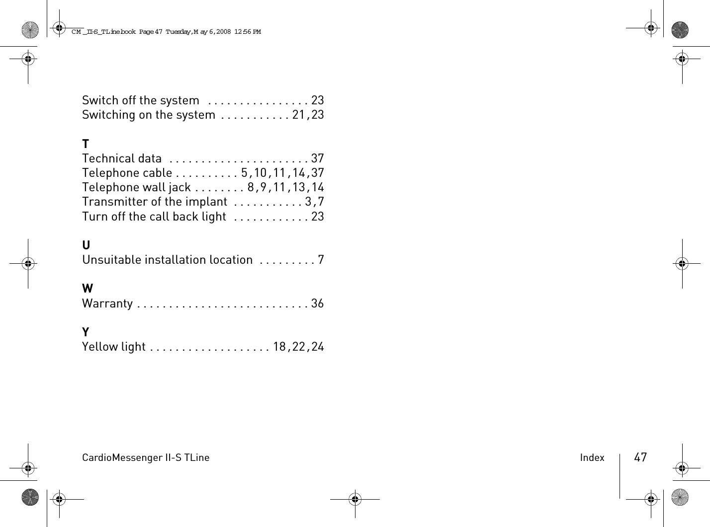CardioMessenger II-S TLine Index 47Switch off the system  . . . . . . . . . . . . . . . . 23Switching on the system . . . . . . . . . . . 21, 23TTechnical data  . . . . . . . . . . . . . . . . . . . . . . 37Telephone cable . . . . . . . . . . 5, 10, 11, 14, 37Telephone wall jack . . . . . . . . 8, 9, 11, 13, 14Transmitter of the implant  . . . . . . . . . . . 3, 7Turn off the call back light  . . . . . . . . . . . . 23UUnsuitable installation location  . . . . . . . . . 7WWarranty . . . . . . . . . . . . . . . . . . . . . . . . . . . 36YYellow light . . . . . . . . . . . . . . . . . . . 18, 22, 24CM _II-S_TLine.book  Page 47  Tuesday, May 6, 2008  12:56 PM