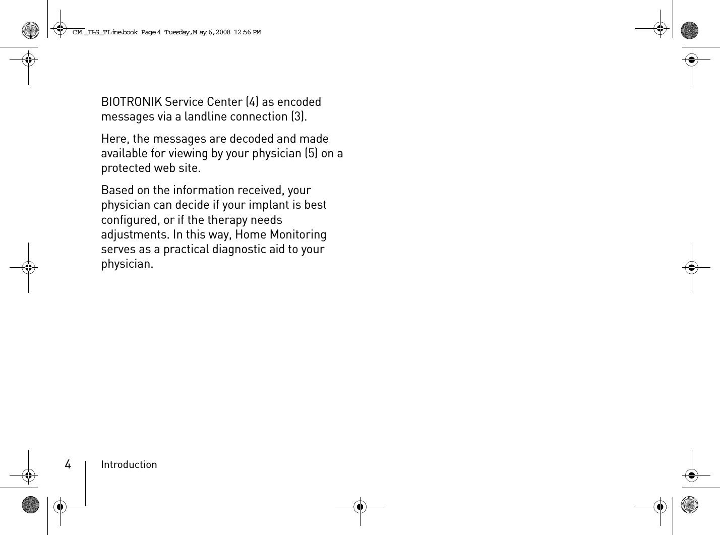 Introduction4BIOTRONIK Service Center (4) as encoded messages via a landline connection (3).Here, the messages are decoded and made available for viewing by your physician (5) on a protected web site.Based on the information received, your physician can decide if your implant is best configured, or if the therapy needs adjustments. In this way, Home Monitoring serves as a practical diagnostic aid to your physician.CM _II-S_TLine.book  Page 4  Tuesday, May 6, 2008  12:56 PM