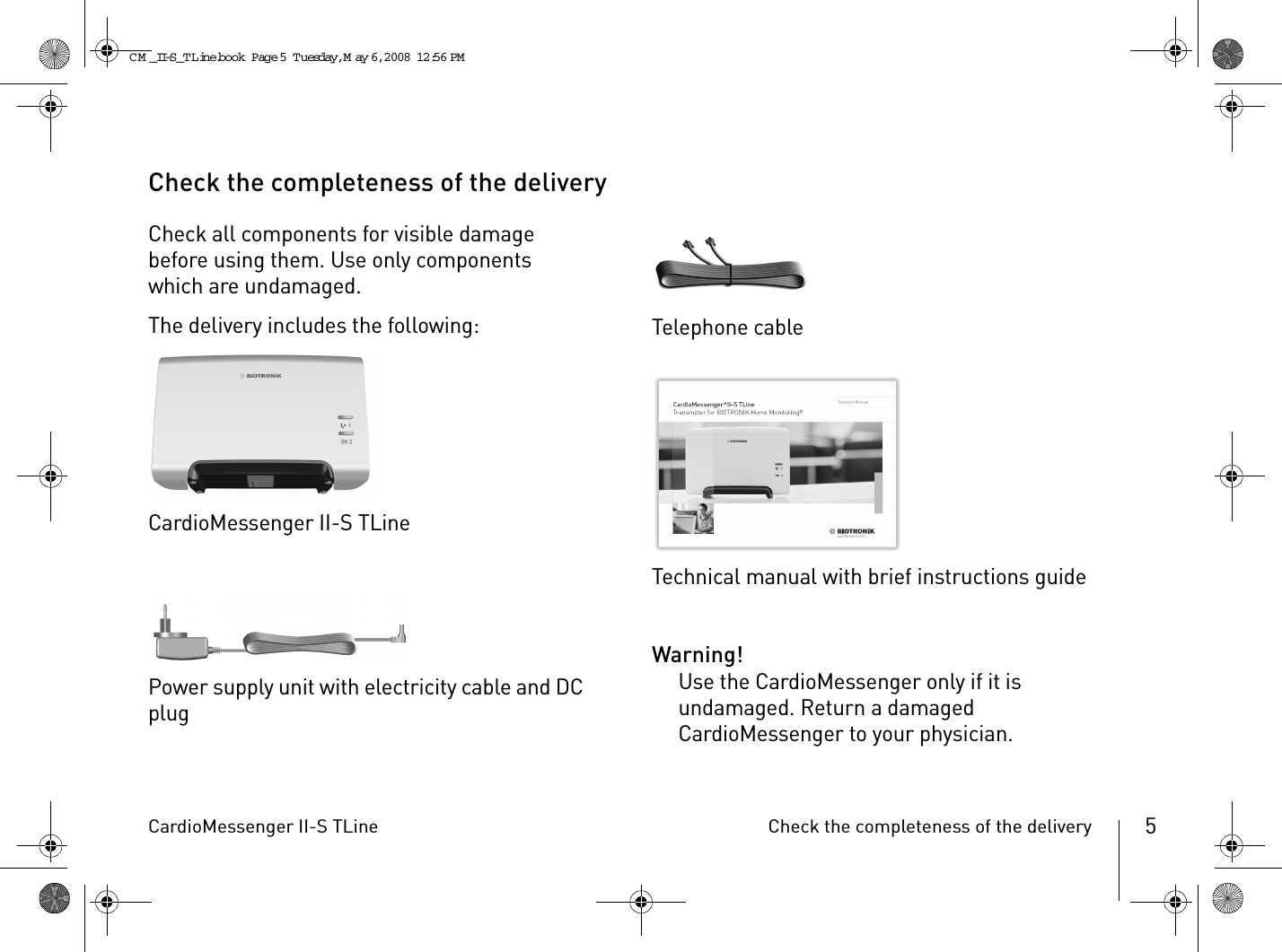 CardioMessenger II-S TLine Check the completeness of the delivery 5Check the completeness of the deliveryCheck all components for visible damage before using them. Use only components which are undamaged.The delivery includes the following:CardioMessenger II-S TLinePower supply unit with electricity cable and DC plugTelephone cableTechnical manual with brief instructions guideWarning!Use the CardioMessenger only if it is undamaged. Return a damaged CardioMessenger to your physician.CM _II-S_TLine.book  Page 5  Tuesday, May 6, 2008  12:56 PM