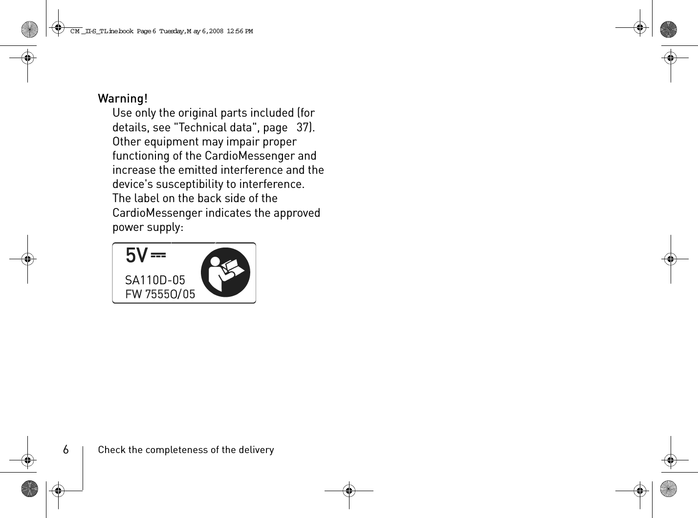 Check the completeness of the delivery6Warning!Use only the original parts included (for details, see &quot;Technical data&quot;, page  37). Other equipment may impair proper functioning of the CardioMessenger and increase the emitted interference and the device&apos;s susceptibility to interference.The label on the back side of the CardioMessenger indicates the approved power supply:CM _II-S_TLine.book  Page 6  Tuesday, May 6, 2008  12:56 PM