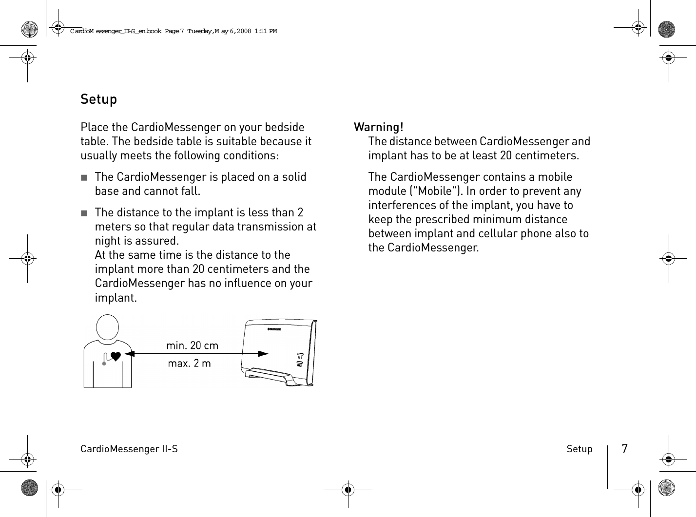 CardioMessenger II-S Setup 7SetupPlace the CardioMessenger on your bedside table. The bedside table is suitable because it usually meets the following conditions:2The CardioMessenger is placed on a solid base and cannot fall.2The distance to the implant is less than 2 meters so that regular data transmission at night is assured.At the same time is the distance to the implant more than 20 centimeters and the CardioMessenger has no influence on your implant.Warning!The distance between CardioMessenger and implant has to be at least 20 centimeters.The CardioMessenger contains a mobile module (&quot;Mobile&quot;). In order to prevent any interferences of the implant, you have to keep the prescribed minimum distance between implant and cellular phone also to the CardioMessenger.CardioM essenger_II-S_en.book  Page 7  Tuesday, May 6, 2008  1:11 PM