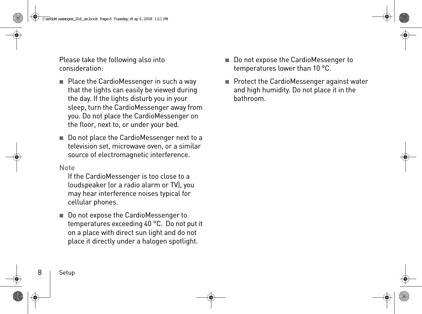 Setup8Please take the following also into consideration:2Place the CardioMessenger in such a way that the lights can easily be viewed during the day. If the lights disturb you in your sleep, turn the CardioMessenger away from you. Do not place the CardioMessenger on the floor, next to, or under your bed.2Do not place the CardioMessenger next to a television set, microwave oven, or a similar source of electromagnetic interference.NoteIf the CardioMessenger is too close to a loudspeaker (or a radio alarm or TV), you may hear interference noises typical for cellular phones.2Do not expose the CardioMessenger to temperatures exceeding 40 °C.  Do not put it on a place with direct sun light and do not place it directly under a halogen spotlight.2Do not expose the CardioMessenger to temperatures lower than 10 °C.2Protect the CardioMessenger against water and high humidity. Do not place it in the bathroom.CardioM essenger_II-S_en.book  Page 8  Tuesday, May 6, 2008  1:11 PM