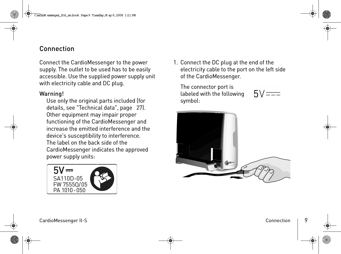 CardioMessenger II-S Connection 9ConnectionConnect the CardioMessenger to the power supply. The outlet to be used has to be easily accessible. Use the supplied power supply unit with electricity cable and DC plug.Warning!Use only the original parts included (for details, see &quot;Technical data&quot;, page  27). Other equipment may impair proper functioning of the CardioMessenger and increase the emitted interference and the device&apos;s susceptibility to interference.The label on the back side of the CardioMessenger indicates the approved power supply units:1. Connect the DC plug at the end of the electricity cable to the port on the left side of the CardioMessenger.The connector port is labeled with the following symbol:CardioM essenger_II-S_en.book  Page 9  Tuesday, May 6, 2008  1:11 PM