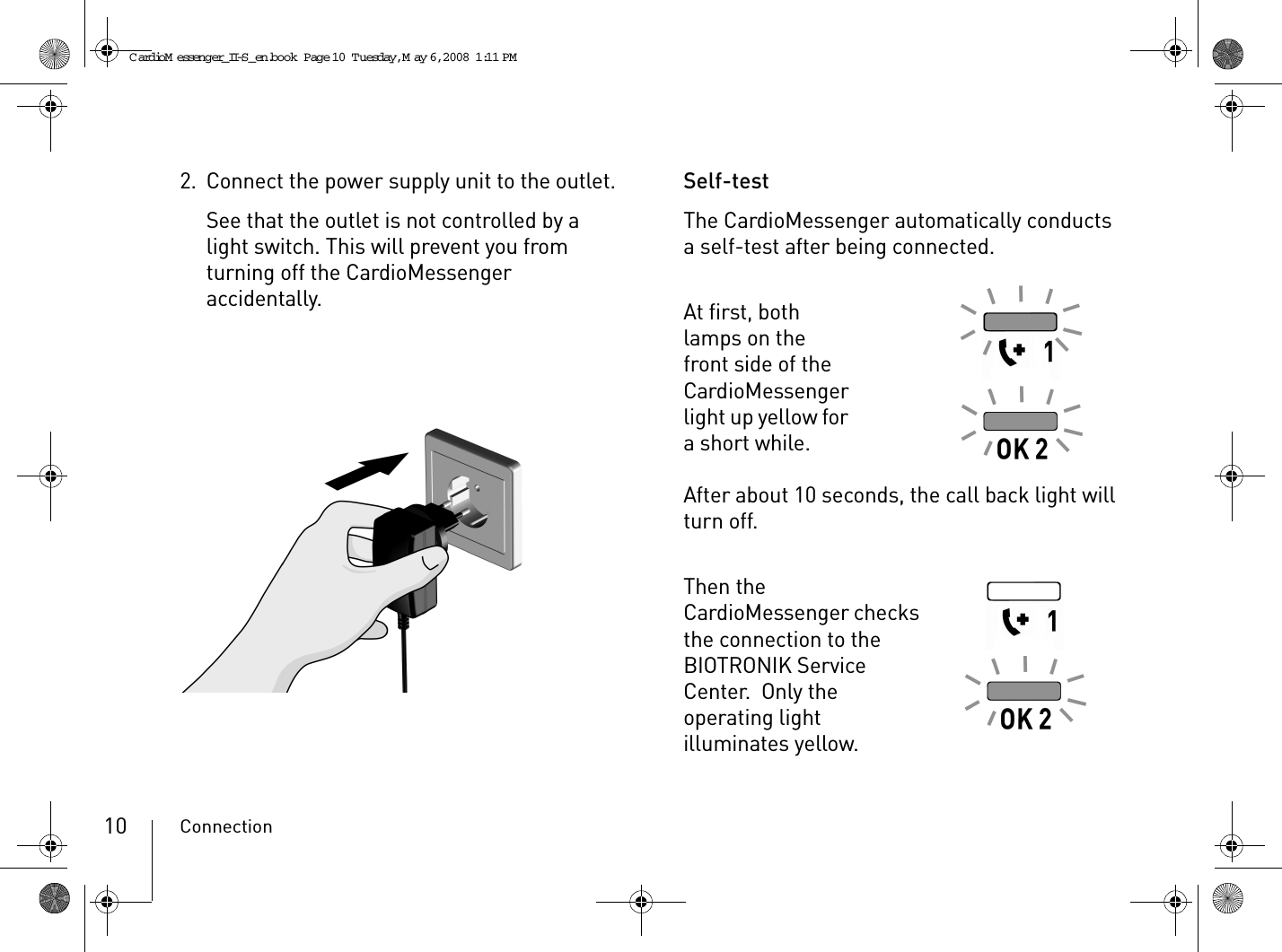 Connection102. Connect the power supply unit to the outlet.See that the outlet is not controlled by a light switch. This will prevent you from turning off the CardioMessenger accidentally.Self-testThe CardioMessenger automatically conducts a self-test after being connected.At first, both lamps on the front side of the CardioMessenger light up yellow for a short while.After about 10 seconds, the call back light will turn off.Then the CardioMessenger checks the connection to the BIOTRONIK Service Center.  Only the operating light illuminates yellow.CardioM essenger_II-S_en.book  Page 10  Tuesday, May 6, 2008  1:11 PM