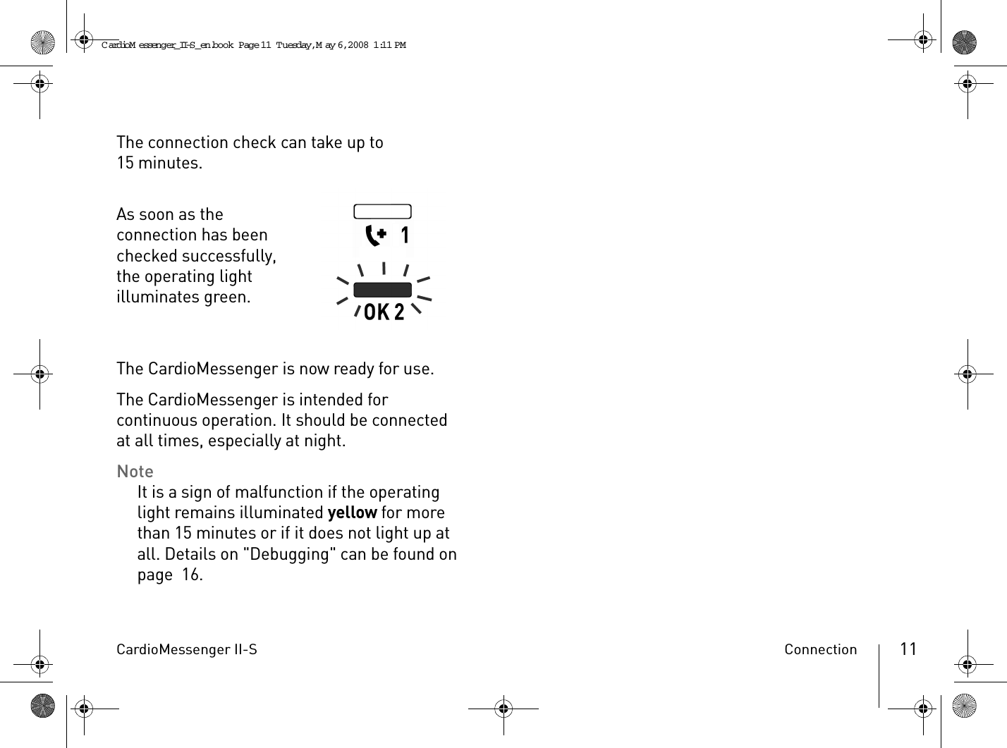 CardioMessenger II-S Connection 11The connection check can take up to 15 minutes.As soon as the connection has been checked successfully, the operating light illuminates green.The CardioMessenger is now ready for use.The CardioMessenger is intended for continuous operation. It should be connected at all times, especially at night.NoteIt is a sign of malfunction if the operating light remains illuminated yellow for more than 15 minutes or if it does not light up at all. Details on &quot;Debugging&quot; can be found on page 16.CardioM essenger_II-S_en.book  Page 11  Tuesday, May 6, 2008  1:11 PM
