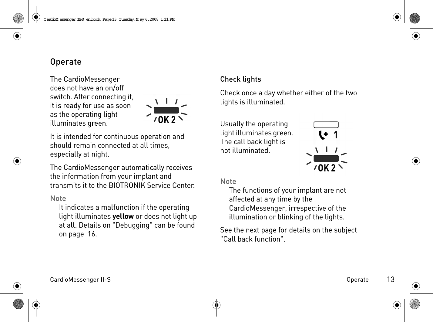 CardioMessenger II-S Operate 13OperateThe CardioMessenger does not have an on/off switch. After connecting it, it is ready for use as soon as the operating light illuminates green.It is intended for continuous operation and should remain connected at all times, especially at night.The CardioMessenger automatically receives the information from your implant and transmits it to the BIOTRONIK Service Center. NoteIt indicates a malfunction if the operating light illuminates yellow or does not light up at all. Details on &quot;Debugging&quot; can be found on page 16.Check lightsCheck once a day whether either of the two lights is illuminated.Usually the operating light illuminates green. The call back light is not illuminated.NoteThe functions of your implant are not affected at any time by the CardioMessenger, irrespective of the illumination or blinking of the lights.See the next page for details on the subject &quot;Call back function&quot;.CardioM essenger_II-S_en.book  Page 13  Tuesday, May 6, 2008  1:11 PM