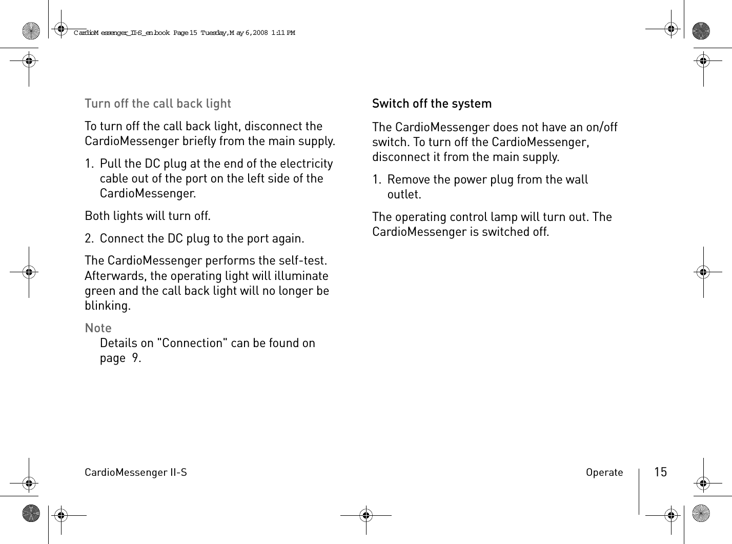 CardioMessenger II-S Operate 15Turn off the call back lightTo turn off the call back light, disconnect the CardioMessenger briefly from the main supply.1. Pull the DC plug at the end of the electricity cable out of the port on the left side of the CardioMessenger.Both lights will turn off.2. Connect the DC plug to the port again.The CardioMessenger performs the self-test. Afterwards, the operating light will illuminate green and the call back light will no longer be blinking.NoteDetails on &quot;Connection&quot; can be found on page 9.Switch off the systemThe CardioMessenger does not have an on/off switch. To turn off the CardioMessenger, disconnect it from the main supply.1. Remove the power plug from the wall outlet.The operating control lamp will turn out. The CardioMessenger is switched off.CardioM essenger_II-S_en.book  Page 15  Tuesday, May 6, 2008  1:11 PM