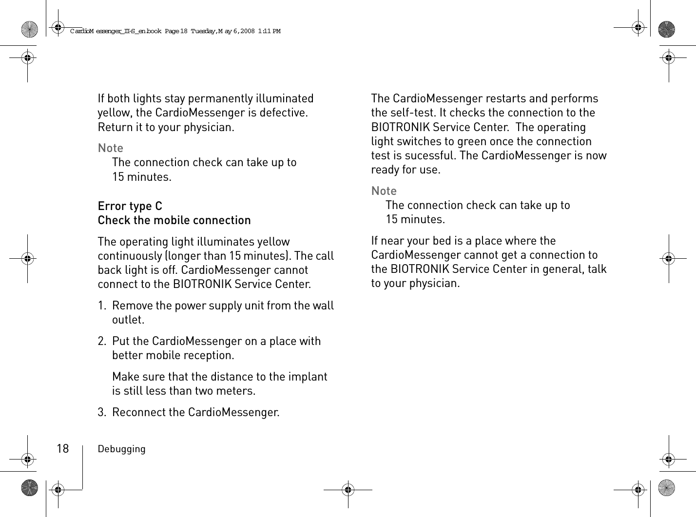 Debugging18If both lights stay permanently illuminated yellow, the CardioMessenger is defective.  Return it to your physician.NoteThe connection check can take up to 15 minutes.Error type CCheck the mobile connectionThe operating light illuminates yellow continuously (longer than 15 minutes). The call back light is off. CardioMessenger cannot connect to the BIOTRONIK Service Center. 1. Remove the power supply unit from the wall outlet.2. Put the CardioMessenger on a place with better mobile reception.Make sure that the distance to the implant is still less than two meters.3. Reconnect the CardioMessenger.The CardioMessenger restarts and performs the self-test. It checks the connection to the BIOTRONIK Service Center.  The operating light switches to green once the connection test is sucessful. The CardioMessenger is now ready for use.NoteThe connection check can take up to 15 minutes.If near your bed is a place where the CardioMessenger cannot get a connection to the BIOTRONIK Service Center in general, talk to your physician.CardioM essenger_II-S_en.book  Page 18  Tuesday, May 6, 2008  1:11 PM