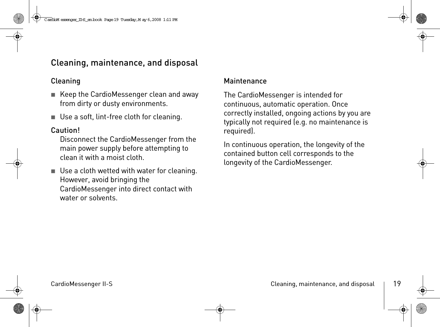 CardioMessenger II-S Cleaning, maintenance, and disposal 19Cleaning, maintenance, and disposalCleaning2Keep the CardioMessenger clean and away from dirty or dusty environments.2Use a soft, lint-free cloth for cleaning.Caution!Disconnect the CardioMessenger from the main power supply before attempting to clean it with a moist cloth.2Use a cloth wetted with water for cleaning. However, avoid bringing the CardioMessenger into direct contact with water or solvents.MaintenanceThe CardioMessenger is intended for continuous, automatic operation. Once correctly installed, ongoing actions by you are typically not required (e.g. no maintenance is required).In continuous operation, the longevity of the contained button cell corresponds to the longevity of the CardioMessenger.CardioM essenger_II-S_en.book  Page 19  Tuesday, May 6, 2008  1:11 PM