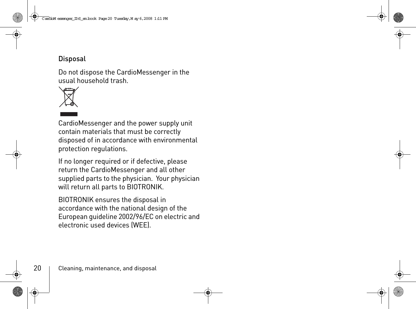 Cleaning, maintenance, and disposal20DisposalDo not dispose the CardioMessenger in the usual household trash.CardioMessenger and the power supply unit contain materials that must be correctly disposed of in accordance with environmental protection regulations.If no longer required or if defective, please return the CardioMessenger and all other supplied parts to the physician.  Your physician will return all parts to BIOTRONIK.BIOTRONIK ensures the disposal in accordance with the national design of the European guideline 2002/96/EC on electric and electronic used devices (WEE).CardioM essenger_II-S_en.book  Page 20  Tuesday, May 6, 2008  1:11 PM