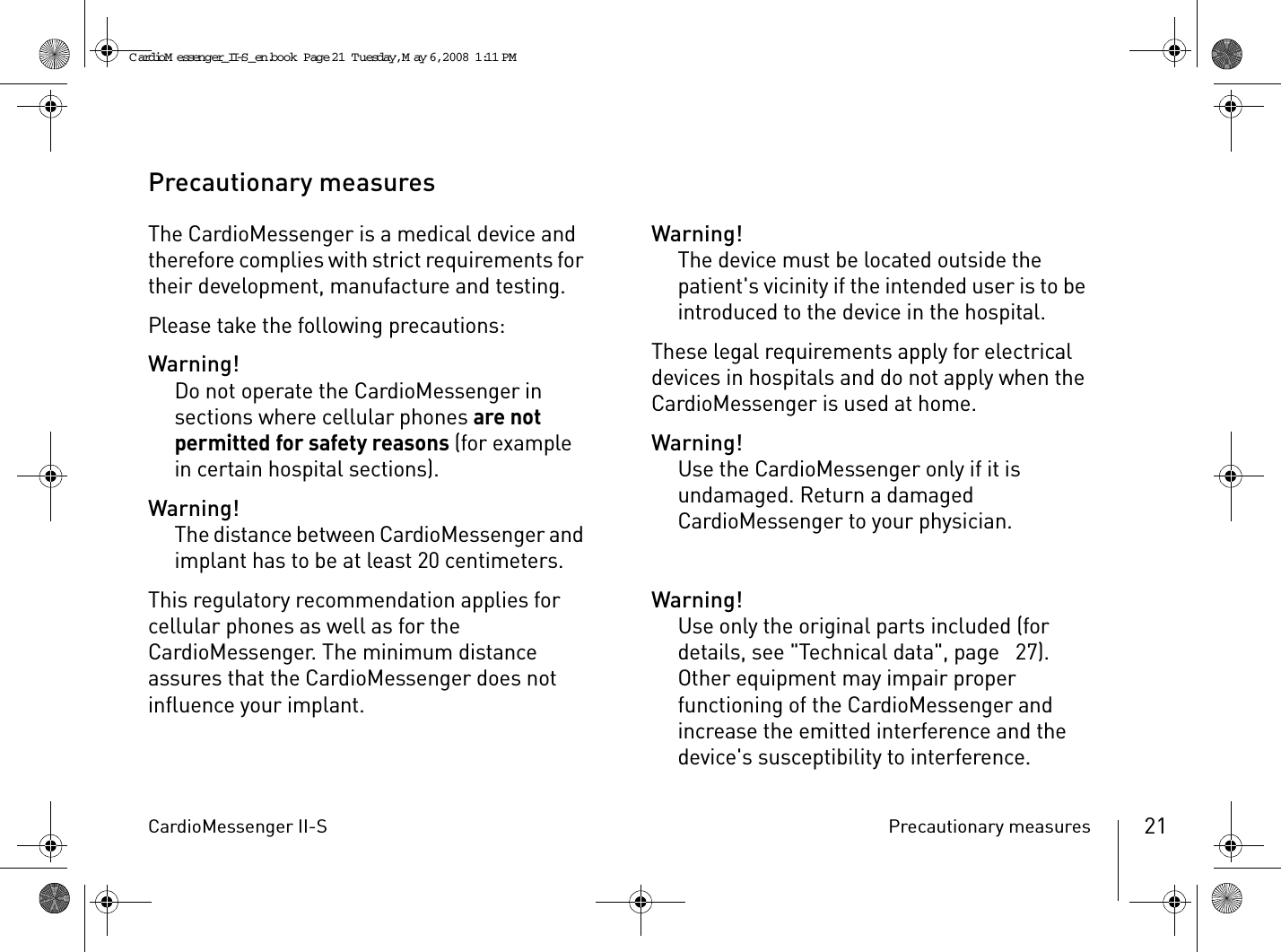 CardioMessenger II-S Precautionary measures 21Precautionary measuresThe CardioMessenger is a medical device and therefore complies with strict requirements for their development, manufacture and testing.Please take the following precautions:Warning!Do not operate the CardioMessenger in sections where cellular phones are not permitted for safety reasons (for example in certain hospital sections).Warning!The distance between CardioMessenger and implant has to be at least 20 centimeters.This regulatory recommendation applies for cellular phones as well as for the CardioMessenger. The minimum distance assures that the CardioMessenger does not influence your implant.Warning!The device must be located outside the patient&apos;s vicinity if the intended user is to be introduced to the device in the hospital.These legal requirements apply for electrical devices in hospitals and do not apply when the CardioMessenger is used at home.Warning!Use the CardioMessenger only if it is undamaged. Return a damaged CardioMessenger to your physician. Warning!Use only the original parts included (for details, see &quot;Technical data&quot;, page  27). Other equipment may impair proper functioning of the CardioMessenger and increase the emitted interference and the device&apos;s susceptibility to interference.CardioM essenger_II-S_en.book  Page 21  Tuesday, May 6, 2008  1:11 PM