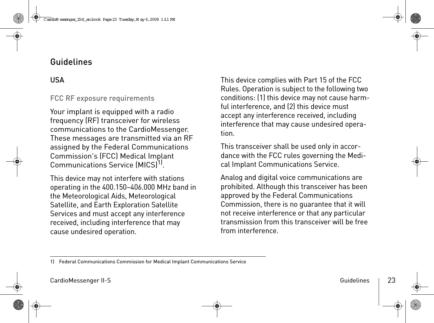 CardioMessenger II-S Guidelines 23GuidelinesUSAFCC RF exposure requirementsYour implant is equipped with a radio frequency (RF) transceiver for wireless communications to the CardioMessenger. These messages are transmitted via an RF assigned by the Federal Communications Commission&apos;s (FCC) Medical Implant Communications Service (MICS)1). This device may not interfere with stations operating in the 400.150–406.000 MHz band in the Meteorological Aids, Meteorological Satellite, and Earth Exploration Satellite Services and must accept any interference received, including interference that may cause undesired operation.This device complies with Part 15 of the FCC Rules. Operation is subject to the following two conditions: (1) this device may not cause harm-ful interference, and (2) this device must accept any interference received, including interference that may cause undesired opera-tion.This transceiver shall be used only in accor-dance with the FCC rules governing the Medi-cal Implant Communications Service.Analog and digital voice communications are prohibited. Although this transceiver has been approved by the Federal Communications Commission, there is no guarantee that it will not receive interference or that any particular transmission from this transceiver will be free from interference.1)  Federal Communications Commission for Medical Implant Communications ServiceCardioM essenger_II-S_en.book  Page 23  Tuesday, May 6, 2008  1:11 PM